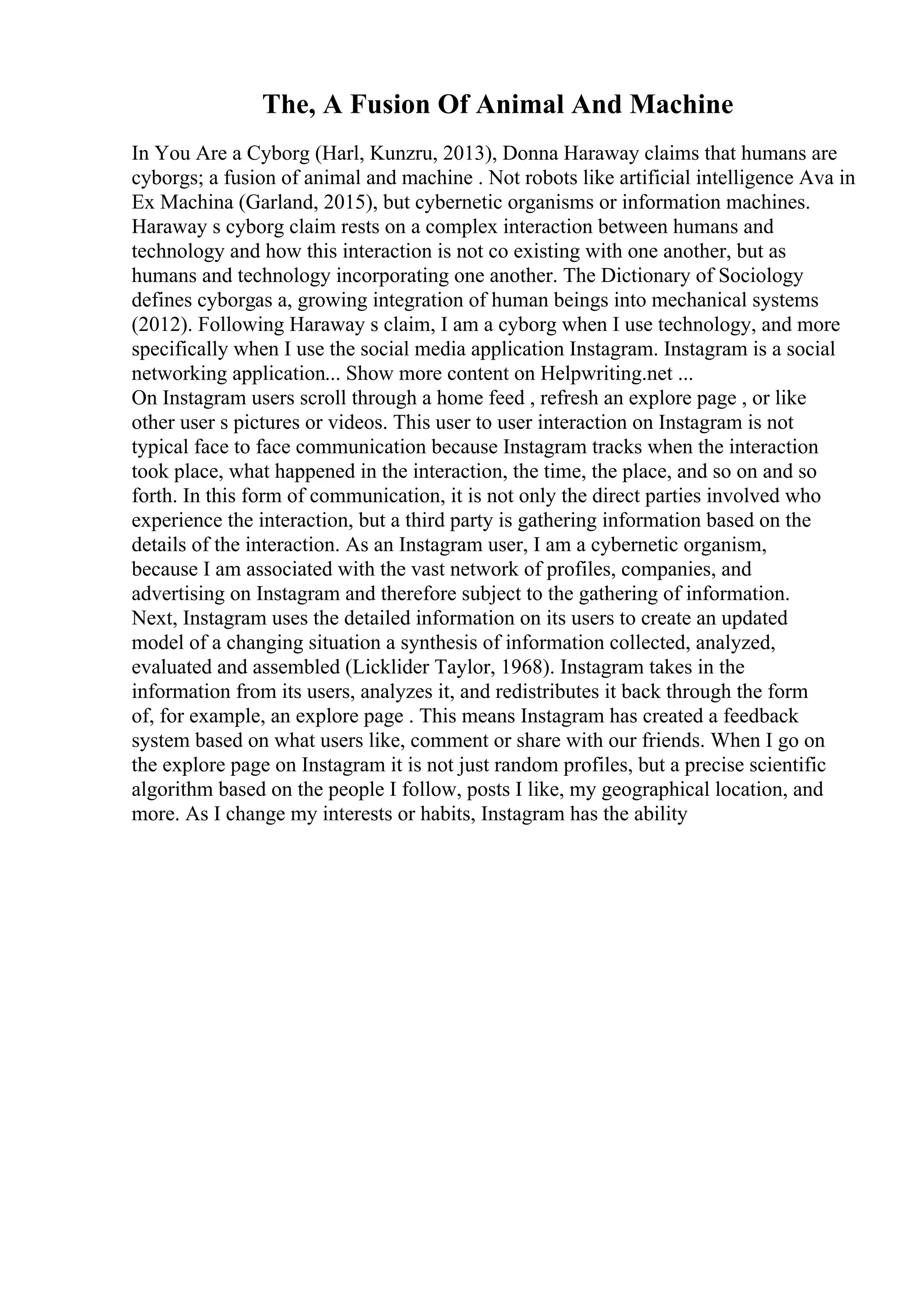The, A Fusion Of Animal And Machine
In You Are a Cyborg (Harl, Kunzru, 2013), Donna Haraway claims that humans are
cyborgs; a fusion of animal and machine . Not robots like artificial intelligence Ava in
Ex Machina (Garland, 2015), but cybernetic organisms or information machines.
Haraway s cyborg claim rests on a complex interaction between humans and
technology and how this interaction is not co existing with one another, but as
humans and technology incorporating one another. The Dictionary of Sociology
defines cyborgas a, growing integration of human beings into mechanical systems
(2012). Following Haraway s claim, I am a cyborg when I use technology, and more
specifically when I use the social media application Instagram. Instagram is a social
networking application... Show more content on Helpwriting.net ...
On Instagram users scroll through a home feed , refresh an explore page , or like
other user s pictures or videos. This user to user interaction on Instagram is not
typical face to face communication because Instagram tracks when the interaction
took place, what happened in the interaction, the time, the place, and so on and so
forth. In this form of communication, it is not only the direct parties involved who
experience the interaction, but a third party is gathering information based on the
details of the interaction. As an Instagram user, I am a cybernetic organism,
because I am associated with the vast network of profiles, companies, and
advertising on Instagram and therefore subject to the gathering of information.
Next, Instagram uses the detailed information on its users to create an updated
model of a changing situation a synthesis of information collected, analyzed,
evaluated and assembled (Licklider Taylor, 1968). Instagram takes in the
information from its users, analyzes it, and redistributes it back through the form
of, for example, an explore page . This means Instagram has created a feedback
system based on what users like, comment or share with our friends. When I go on
the explore page on Instagram it is not just random profiles, but a precise scientific
algorithm based on the people I follow, posts I like, my geographical location, and
more. As I change my interests or habits, Instagram has the ability
 