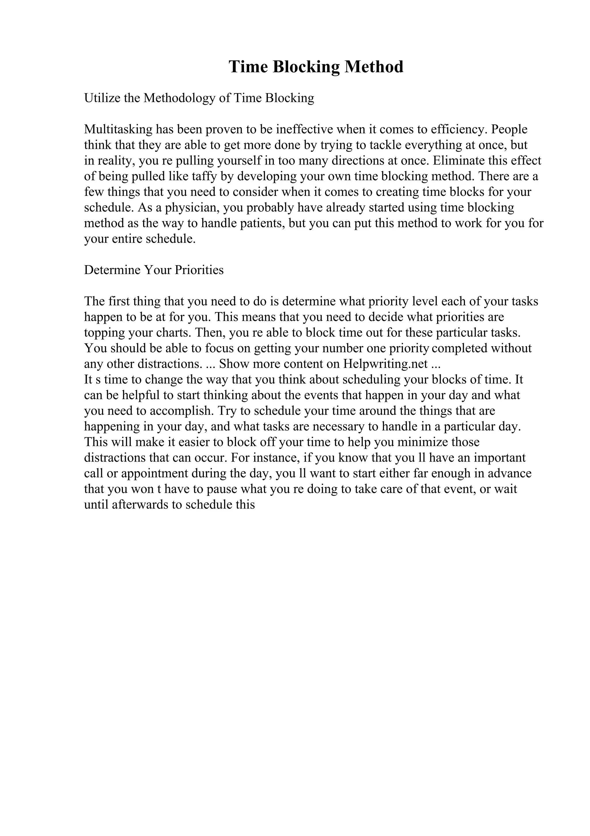 Time Blocking Method
Utilize the Methodology of Time Blocking
Multitasking has been proven to be ineffective when it comes to efficiency. People
think that they are able to get more done by trying to tackle everything at once, but
in reality, you re pulling yourself in too many directions at once. Eliminate this effect
of being pulled like taffy by developing your own time blocking method. There are a
few things that you need to consider when it comes to creating time blocks for your
schedule. As a physician, you probably have already started using time blocking
method as the way to handle patients, but you can put this method to work for you for
your entire schedule.
Determine Your Priorities
The first thing that you need to do is determine what priority level each of your tasks
happen to be at for you. This means that you need to decide what priorities are
topping your charts. Then, you re able to block time out for these particular tasks.
You should be able to focus on getting your number one priority completed without
any other distractions. ... Show more content on Helpwriting.net ...
It s time to change the way that you think about scheduling your blocks of time. It
can be helpful to start thinking about the events that happen in your day and what
you need to accomplish. Try to schedule your time around the things that are
happening in your day, and what tasks are necessary to handle in a particular day.
This will make it easier to block off your time to help you minimize those
distractions that can occur. For instance, if you know that you ll have an important
call or appointment during the day, you ll want to start either far enough in advance
that you won t have to pause what you re doing to take care of that event, or wait
until afterwards to schedule this
 