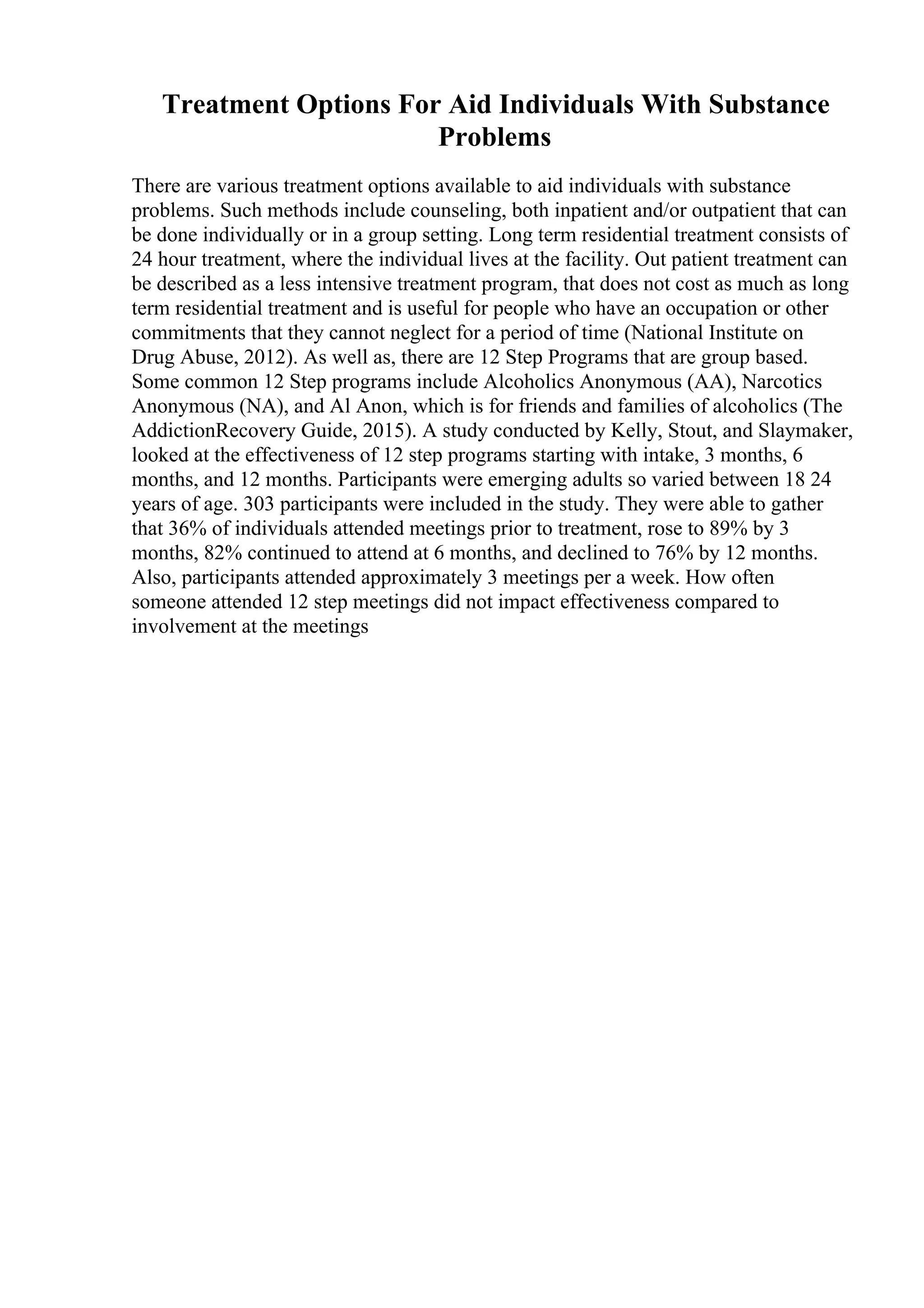 Treatment Options For Aid Individuals With Substance
Problems
There are various treatment options available to aid individuals with substance
problems. Such methods include counseling, both inpatient and/or outpatient that can
be done individually or in a group setting. Long term residential treatment consists of
24 hour treatment, where the individual lives at the facility. Out patient treatment can
be described as a less intensive treatment program, that does not cost as much as long
term residential treatment and is useful for people who have an occupation or other
commitments that they cannot neglect for a period of time (National Institute on
Drug Abuse, 2012). As well as, there are 12 Step Programs that are group based.
Some common 12 Step programs include Alcoholics Anonymous (AA), Narcotics
Anonymous (NA), and Al Anon, which is for friends and families of alcoholics (The
AddictionRecovery Guide, 2015). A study conducted by Kelly, Stout, and Slaymaker,
looked at the effectiveness of 12 step programs starting with intake, 3 months, 6
months, and 12 months. Participants were emerging adults so varied between 18 24
years of age. 303 participants were included in the study. They were able to gather
that 36% of individuals attended meetings prior to treatment, rose to 89% by 3
months, 82% continued to attend at 6 months, and declined to 76% by 12 months.
Also, participants attended approximately 3 meetings per a week. How often
someone attended 12 step meetings did not impact effectiveness compared to
involvement at the meetings
 
