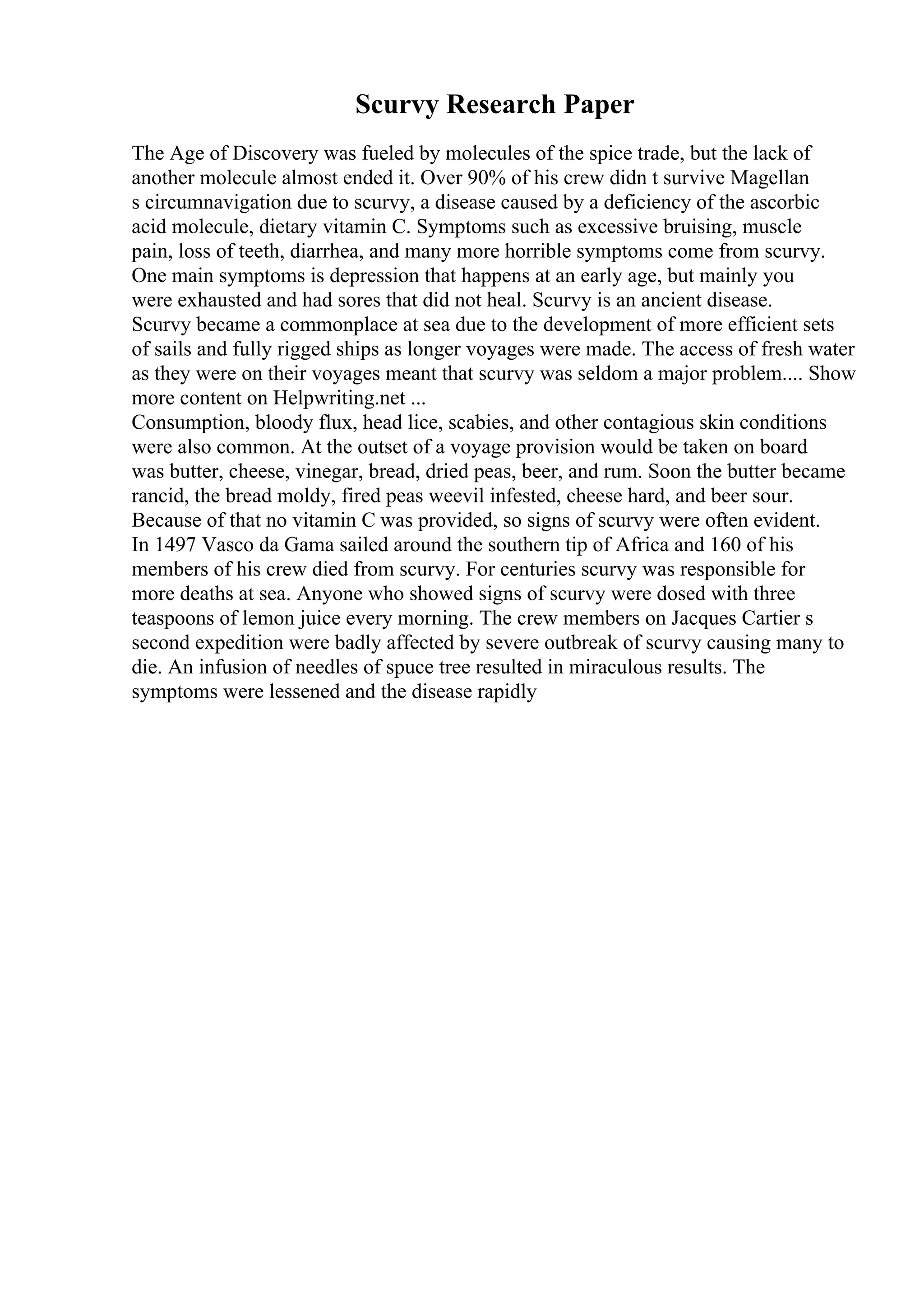 Scurvy Research Paper
The Age of Discovery was fueled by molecules of the spice trade, but the lack of
another molecule almost ended it. Over 90% of his crew didn t survive Magellan
s circumnavigation due to scurvy, a disease caused by a deficiency of the ascorbic
acid molecule, dietary vitamin C. Symptoms such as excessive bruising, muscle
pain, loss of teeth, diarrhea, and many more horrible symptoms come from scurvy.
One main symptoms is depression that happens at an early age, but mainly you
were exhausted and had sores that did not heal. Scurvy is an ancient disease.
Scurvy became a commonplace at sea due to the development of more efficient sets
of sails and fully rigged ships as longer voyages were made. The access of fresh water
as they were on their voyages meant that scurvy was seldom a major problem.... Show
more content on Helpwriting.net ...
Consumption, bloody flux, head lice, scabies, and other contagious skin conditions
were also common. At the outset of a voyage provision would be taken on board
was butter, cheese, vinegar, bread, dried peas, beer, and rum. Soon the butter became
rancid, the bread moldy, fired peas weevil infested, cheese hard, and beer sour.
Because of that no vitamin C was provided, so signs of scurvy were often evident.
In 1497 Vasco da Gama sailed around the southern tip of Africa and 160 of his
members of his crew died from scurvy. For centuries scurvy was responsible for
more deaths at sea. Anyone who showed signs of scurvy were dosed with three
teaspoons of lemon juice every morning. The crew members on Jacques Cartier s
second expedition were badly affected by severe outbreak of scurvy causing many to
die. An infusion of needles of spuce tree resulted in miraculous results. The
symptoms were lessened and the disease rapidly
 