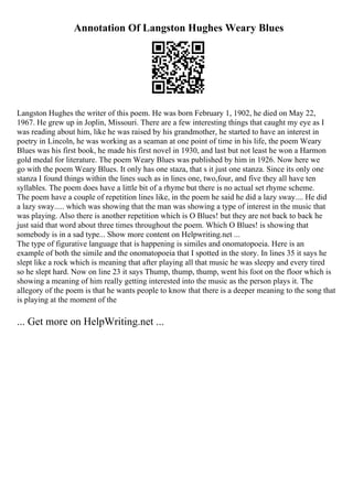 Annotation Of Langston Hughes Weary Blues
Langston Hughes the writer of this poem. He was born February 1, 1902, he died on May 22,
1967. He grew up in Joplin, Missouri. There are a few interesting things that caught my eye as I
was reading about him, like he was raised by his grandmother, he started to have an interest in
poetry in Lincoln, he was working as a seaman at one point of time in his life, the poem Weary
Blues was his first book, he made his first novel in 1930, and last but not least he won a Harmon
gold medal for literature. The poem Weary Blues was published by him in 1926. Now here we
go with the poem Weary Blues. It only has one staza, that s it just one stanza. Since its only one
stanza I found things within the lines such as in lines one, two,four, and five they all have ten
syllables. The poem does have a little bit of a rhyme but there is no actual set rhyme scheme.
The poem have a couple of repetition lines like, in the poem he said he did a lazy sway.... He did
a lazy sway..... which was showing that the man was showing a type of interest in the music that
was playing. Also there is another repetition which is O Blues! but they are not back to back he
just said that word about three times throughout the poem. Which O Blues! is showing that
somebody is in a sad type... Show more content on Helpwriting.net ...
The type of figurative language that is happening is similes and onomatopoeia. Here is an
example of both the simile and the onomatopoeia that I spotted in the story. In lines 35 it says he
slept like a rock which is meaning that after playing all that music he was sleepy and every tired
so he slept hard. Now on line 23 it says Thump, thump, thump, went his foot on the floor which is
showing a meaning of him really getting interested into the music as the person plays it. The
allegory of the poem is that he wants people to know that there is a deeper meaning to the song that
is playing at the moment of the
... Get more on HelpWriting.net ...
 