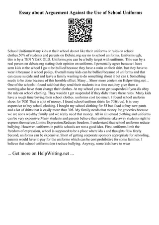 Essay about Arguement Against the Use of School Uniforms
School UniformsMany kids at their school do not like their uniforms or rules on school
clothes.50% of students and parents on Debate.org say no to school uniforms. Uniforms ugh,
this is by a TEN YEAR OLD. Uniforms,you can be a bully target with uniforms. This was by a
real person on debate.org stating their opinion on uniforms. I personally agree because i have
seen kids at the school I go to be bullied because they have a stain on their shirt, but they have to
wear it because it school policy. Overall many kids can be bullied because of uniforms and that
can cause suicide and and leave a family wanting to do something about it but can t. Something
needs to be done because of this horrible effect. Many... Show more content on Helpwriting.net ...
One of the schools i found said that they send their students in a time out,they give them a
warning,also have them change their clothes. At my school you can get suspended if you dis obey
the rule on school clothing. They wouldn t get suspended if they didn t have these rules.`Many kids
have a rough time buying their school clothes. uniforms cost too much. I found school uniform
shoes for 70$! That is a lot of money. I found school uniform shirts for 70$(true). It is very
expensive to buy school clothing. I bought my school clothing for 5$ but i had to buy new pants
and a lot of shirts that is easily more than 30$. My family needs that money for groceries because
we are not a wealthy family and we really need that money. All in all school clothing and uniforms
can be very expensive.Many students and parents believe that uniforms take away students right to
express themselves.Limits Expression,Reduces freedom. I understand that school uniforms reduce
bullying. However, uniforms in public schools are not a good idea. First, uniforms limit the
freedom of expression, school is supposed to be a place where ida s and thoughts flow freely.
Second, uniforms can be expensive. Short of getting corporate sponsors appropriate for schooling,
parents would have to pay for the uniforms which can be cost prohibitive for some families. I
believe that school uniforms don t reduce bullying. Anyway, some kids have to wear
... Get more on HelpWriting.net ...
 