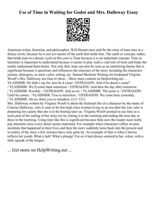 Use of Time in Waiting for Godot and Mrs. Dalloway Essay
American writer, historian, and philosopher, Will Durant once said So the story of man runs in a
dreary circle, because he is not yet master of the earth that holds him. The earth or concept, rather,
that holds man in a dreary cycle in this case is Time because it is an important concept. Time in
literature is important to understand because it seems to play such a vital role of texts and helps the
reader understand them better. Not only that, time can also be seen as an underlying theme that is
significant because it questions and influences the structure of the story including the characters
actions, dialogues, or story s plot, setting, etc. Samuel Becketts Waiting for Godotand Virginia
Woolf s Mrs. Dalloway use time to show... Show more content on Helpwriting.net ...
VLADIMIR: He didn t say for sure he d come / ESTRAGON: And if he doesn t come?
/ VLADIMIR: We ll come back tomorrow / ESTRAGON: And then the day after tomorrow.
/ VLADIMIR: Possibly. / ESTRAGON: And so on. / VLADIMIR: The point is / ESTRAGON:
Until he comes. / VLADIMIR: You re merciless. / ESTRAGON: We came here yesterday.
/ VLADIMIR: Ah no, there you re mistaken. (111 121)
Mrs. Dalloway written by Virginia Woolf is about the fictional life of a character by the name of
Clarrisa Dalloway, who is seen to be this high class woman living in an era after the war, who is
preparing for a party that she is to be hosting later on. Virginia Woolf seemed to use time as a
main part of the setting of her story too by setting it in the morning and ending the next day at
three in the morning. Using time like this is significant because then now the reader must really
pay attention since every detail seems important. For example when characters reflect on past
incidents that happened in their lives and then the story suddenly turns back into the present and
in reality of the story a few minutes have only gone by. An example of that is when Clarrisa
reflects her youth, What a lark! What a plunge! For so it had always seemed to her, when, with a
little squeak of the hinges,
... Get more on HelpWriting.net ...
 