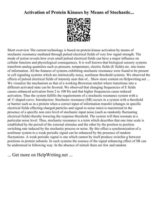 Activation of Protein Kinases by Means of Stochastic...
Short overview The current technology is based on protein kinase activation by means of
stochastic resonance mediated through pulsed electrical fields of very low signal strength. The
mode of action reveals how even small pulsed electrical fields can have a major influence on
cellular function and physiological consequences. It is well known that biological sensory systems
transform analog quantities such us pressure, temperature, electric fields (E fields) etc. into trains
of information. All the features of systems exhibiting stochastic resonance were found to be present
in cell signaling systems which are intrinsically noisy, nonlinear threshold systems. We observed the
effects of pulsed electrical fields of intensity near that of... Show more content on Helpwriting.net ...
We visualize the mechanism as that of a working Brownian ratchet where transitions into a
different activated state can be favored. We observed that changing frequencies of E fields
causes enhanced activation from 2 to 100 Hz and that higher frequencies cause reduced
activation. Thus the system fulfills the requirements of a stochastic resonance system with a
в€© shaped curve. Introduction: Stochastic resonance (SR) occurs in a system with a threshold
or barrier such as in a protein when a correct input of information transfer (changes in specific
electrical fields effecting charged particles and signal to noise ratio) is maximized in the
presence of a specific non zero level of stochastic input noise (such as randomly fluctuating
electrical fields) thereby lowering the response threshold. The system will then resonate at a
particular noise level. Thus, stochastic resonance is a term which describes that one time scale is
established by the period of the external stimulus and the other by the position to position
switching rate induced by the stochastic process or noise. By this effect a synchronization of a
nonlinear system to a weak periodic signal can be enhanced by the presence of random
fluctuations. A weak periodic signal is one which cannot by itself produce switchin g between
positions in protein subunits. In such systems the essence of the signal enhancing effect of SR can
be understood in following way: In the absence of stimuli there are few and random
... Get more on HelpWriting.net ...
 