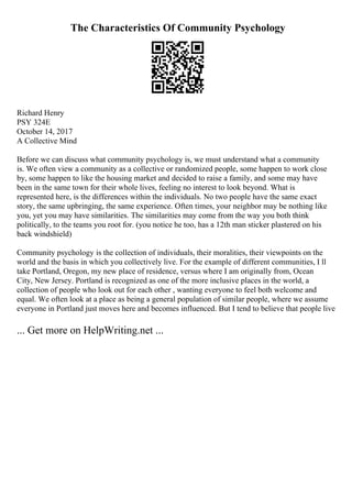 The Characteristics Of Community Psychology
Richard Henry
PSY 324E
October 14, 2017
A Collective Mind
Before we can discuss what community psychology is, we must understand what a community
is. We often view a community as a collective or randomized people, some happen to work close
by, some happen to like the housing market and decided to raise a family, and some may have
been in the same town for their whole lives, feeling no interest to look beyond. What is
represented here, is the differences within the individuals. No two people have the same exact
story, the same upbringing, the same experience. Often times, your neighbor may be nothing like
you, yet you may have similarities. The similarities may come from the way you both think
politically, to the teams you root for. (you notice he too, has a 12th man sticker plastered on his
back windshield)
Community psychology is the collection of individuals, their moralities, their viewpoints on the
world and the basis in which you collectively live. For the example of different communities, I ll
take Portland, Oregon, my new place of residence, versus where I am originally from, Ocean
City, New Jersey. Portland is recognized as one of the more inclusive places in the world, a
collection of people who look out for each other , wanting everyone to feel both welcome and
equal. We often look at a place as being a general population of similar people, where we assume
everyone in Portland just moves here and becomes influenced. But I tend to believe that people live
... Get more on HelpWriting.net ...
 