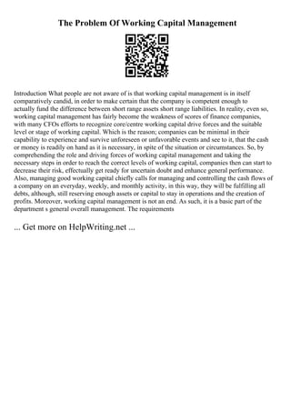 The Problem Of Working Capital Management
Introduction What people are not aware of is that working capital management is in itself
comparatively candid, in order to make certain that the company is competent enough to
actually fund the difference between short range assets short range liabilities. In reality, even so,
working capital management has fairly become the weakness of scores of finance companies,
with many CFOs efforts to recognize core/centre working capital drive forces and the suitable
level or stage of working capital. Which is the reason; companies can be minimal in their
capability to experience and survive unforeseen or unfavorable events and see to it, that the cash
or money is readily on hand as it is necessary, in spite of the situation or circumstances. So, by
comprehending the role and driving forces of working capital management and taking the
necessary steps in order to reach the correct levels of working capital, companies then can start to
decrease their risk, effectually get ready for uncertain doubt and enhance general performance.
Also, managing good working capital chiefly calls for managing and controlling the cash flows of
a company on an everyday, weekly, and monthly activity, in this way, they will be fulfilling all
debts, although, still reserving enough assets or capital to stay in operations and the creation of
profits. Moreover, working capital management is not an end. As such, it is a basic part of the
department s general overall management. The requirements
... Get more on HelpWriting.net ...
 