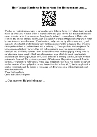 How Water Hardness Is Important For Homeowners And...
Whether we realize it or not, water is surrounding us in different forms everywhere. Water actually
makes up about 70% of Earth. Water is overall known as a good solvent that dissolves minerals it
comes in contact with. As water moves through earth, it dissolves minerals and holds them in
solution. The amount of metal cations, such as Calcium(Ca^2+) and Magnesium (Mg^2+) in water
became known as water hardness . Water hardness can be detected by white residue and crystal
like rocks when heated. Understanding water hardness is important to us because it has proven to
create problems both in our households and in industry (1). These problems lead to expenses for
homeowners and industry owners, they will end up spending money on expensive cleaning
chemicals and machinery cleaners. In our household we water hardness pop up as soap scum in
our dishes and in our laundry. Hard wateralso produces scale which, in industry and again in
households can narrow pipes, block tubes, cause problems in brewing facilities, and can produce
problems in farmland. The greater the presence of Calcium and Magnesium in water defines its
hardness. For example a water sample with a large concentration of these two cations, along with
smaller amounts of other polyvalent cations, is considered to be hard. (1, 2) And a sample with a
smaller concentration of the cations is considered soft. Below is a table of the determination of
water hardness scale.
Water Hardness Scale
Grains Per GallonMilligrams
... Get more on HelpWriting.net ...
 