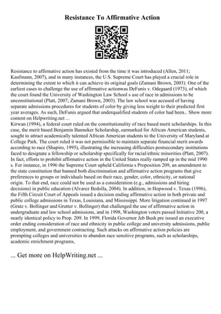Resistance To Affirmative Action
Resistance to affirmative action has existed from the time it was introduced (Allen, 2011;
Kaufmann, 2007), and in many instances, the U.S. Supreme Court has played a crucial role in
determining the extent to which it can achieve its original goals (Zamani Brown, 2003). One of the
earliest cases to challenge the use of affirmative actionwas DeFunis v. Odegaard (1973), of which
the court found the University of Washington Law School s use of race in admissions to be
unconstitutional (Platt, 2007; Zamani Brown, 2003). The law school was accused of having
separate admissions procedures for students of color by giving less weight to their predicted first
year averages. As such, DeFunis argued that underqualified students of color had been... Show more
content on Helpwriting.net ...
Kirwan (1994), a federal court ruled on the constitutionality of race based merit scholarships. In this
case, the merit based Benjamin Banneker Scholarship, earmarked for African American students,
sought to attract academically talented African American students to the University of Maryland at
College Park. The court ruled it was not permissible to maintain separate financial merit awards
according to race (Shapiro, 1995), illustrating the increasing difficulties postsecondary institutions
faced to designate a fellowship or scholarship specifically for racial/ethnic minorities (Platt, 2007).
In fact, efforts to prohibit affirmative action in the United States really ramped up in the mid 1990
s. For instance, in 1996 the Supreme Court upheld California s Proposition 209, an amendment to
the state constitution that banned both discrimination and affirmative action programs that give
preferences to groups or individuals based on their race, gender, color, ethnicity, or national
origin. To that end, race could not be used as a consideration (e.g., admissions and hiring
decisions) in public education (Alvarez Bedolla, 2004). In addition, in Hopwood v. Texas (1996),
the Fifth Circuit Court of Appeals issued a decision ending affirmative action in both private and
public college admissions in Texas, Louisiana, and Mississippi. More litigation continued in 1997
(Gratz v. Bollinger and Grutter v. Bollinger) that challenged the use of affirmative action in
undergraduate and law school admissions, and in 1998, Washington voters passed Initiative 200, a
nearly identical policy to Prop. 209. In 1999, Florida Governor Jeb Bush pre issued an executive
order ending consideration of race and ethnicity in public college and university admissions, public
employment, and government contracting. Such attacks on affirmative action policies are
prompting colleges and universities to abandon race sensitive programs, such as scholarships,
academic enrichment programs,
... Get more on HelpWriting.net ...
 