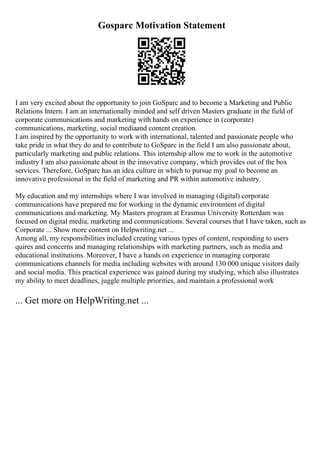 Gosparc Motivation Statement
I am very excited about the opportunity to join GoSparc and to become a Marketing and Public
Relations Intern. I am an internationally minded and self driven Masters graduate in the field of
corporate communications and marketing with hands on experience in (corporate)
communications, marketing, social mediaand content creation.
I am inspired by the opportunity to work with international, talented and passionate people who
take pride in what they do and to contribute to GoSparc in the field I am also passionate about,
particularly marketing and public relations. This internship allow me to work in the automotive
industry I am also passionate about in the innovative company, which provides out of the box
services. Therefore, GoSparc has an idea culture in which to pursue my goal to become an
innovative professional in the field of marketing and PR within automotive industry.
My education and my internships where I was involved in managing (digital) corporate
communications have prepared me for working in the dynamic environment of digital
communications and marketing. My Masters program at Erasmus University Rotterdam was
focused on digital media, marketing and communications. Several courses that I have taken, such as
Corporate ... Show more content on Helpwriting.net ...
Among all, my responsibilities included creating various types of content, responding to users
quires and concerns and managing relationships with marketing partners, such as media and
educational institutions. Moreover, I have a hands on experience in managing corporate
communications channels for media including websites with around 130 000 unique visitors daily
and social media. This practical experience was gained during my studying, which also illustrates
my ability to meet deadlines, juggle multiple priorities, and maintain a professional work
... Get more on HelpWriting.net ...
 