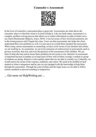Counselor s Assessment
In the lives of counselor s assessment plays a great role. Assessments are what shows the
counselor what it is that their client is in need of help in. Like our book states, assessment is a
complex, problem solving process that allows us to collect information in order to better serve
our client (Drummond, Sheperis, Jones, 2016). I was not aware of how involved counselors are
in the testing process until I began this class. I now see that assessments also helps the client
understand their own problems as well, it is just up to us to help them interpret the assessment.
When using various assessments in counseling, we have to be aware of our clientele and culture
we are working in. As counselors, we are to be conscious of controversies in assessments such as
privacy invasions, bias test, and even the pressure of the assessment of the children. We are
there to help alleviate and to insure these problems do not come to rise. Statistics in assessment
is important because it enables us to keep track of how well or below average a student or group
of students are doing. Statistics is the number report that we are able to visually see. Culturally, we
would need to be aware of the customs, traditions, and values. We need to be mindful of each
student or client s uniqueness and be sure we are equipped with the knowledge to help them
through the assessment. Through the code of ethics and the legal issues we are able to follow
certain standards to prevent insulting or malpractice.
... Get more on HelpWriting.net ...
 