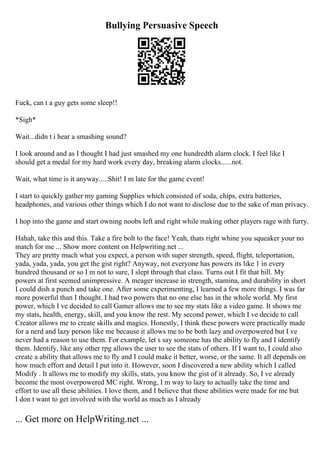 Bullying Persuasive Speech
Fuck, can t a guy gets some sleep!!
*Sigh*
Wait...didn t i hear a smashing sound?
I look around and as I thought I had just smashed my one hundredth alarm clock. I feel like I
should get a medal for my hard work every day, breaking alarm clocks......not.
Wait, what time is it anyway.....Shit! I m late for the game event!
I start to quickly gather my gaming Supplies which consisted of soda, chips, extra batteries,
headphones, and various other things which I do not want to disclose due to the sake of man privacy.
I hop into the game and start owning noobs left and right while making other players rage with furry.
Hahah, take this and this. Take a fire bolt to the face! Yeah, thats right whine you squeaker your no
match for me ... Show more content on Helpwriting.net ...
They are pretty much what you expect, a person with super strength, speed, flight, teleportation,
yada, yada, yada, you get the gist right? Anyway, not everyone has powers its like 1 in every
hundred thousand or so I m not to sure, I slept through that class. Turns out I fit that bill. My
powers at first seemed unimpressive. A meager increase in strength, stamina, and durability in short
I could dish a punch and take one. After some experimenting, I learned a few more things. I was far
more powerful than I thought. I had two powers that no one else has in the whole world. My first
power, which I ve decided to call Gamer allows me to see my stats like a video game. It shows me
my stats, health, energy, skill, and you know the rest. My second power, which I ve decide to call
Creator allows me to create skills and magics. Honestly, I think these powers were practically made
for a nerd and lazy person like me because it allows me to be both lazy and overpowered but I ve
never had a reason to use them. For example, let s say someone has the ability to fly and I identify
them. Identify, like any other rpg allows the user to see the stats of others. If I want to, I could also
create a ability that allows me to fly and I could make it better, worse, or the same. It all depends on
how much effort and detail I put into it. However, soon I discovered a new ability which I called
Modify . It allows me to modify my skills, stats, you know the gist of it already. So, I ve already
become the most overpowered MC right. Wrong, I m way to lazy to actually take the time and
effort to use all these abilities. I love them, and I believe that these abilities were made for me but
I don t want to get involved with the world as much as I already
... Get more on HelpWriting.net ...
 