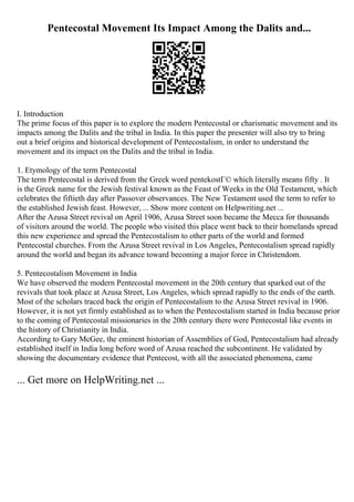 Pentecostal Movement Its Impact Among the Dalits and...
I. Introduction
The prime focus of this paper is to explore the modern Pentecostal or charismatic movement and its
impacts among the Dalits and the tribal in India. In this paper the presenter will also try to bring
out a brief origins and historical development of Pentecostalism, in order to understand the
movement and its impact on the Dalits and the tribal in India.
1. Etymology of the term Pentecostal
The term Pentecostal is derived from the Greek word pentekostГ© which literally means fifty . It
is the Greek name for the Jewish festival known as the Feast of Weeks in the Old Testament, which
celebrates the fiftieth day after Passover observances. The New Testament used the term to refer to
the established Jewish feast. However, ... Show more content on Helpwriting.net ...
After the Azusa Street revival on April 1906, Azusa Street soon became the Mecca for thousands
of visitors around the world. The people who visited this place went back to their homelands spread
this new experience and spread the Pentecostalism to other parts of the world and formed
Pentecostal churches. From the Azusa Street revival in Los Angeles, Pentecostalism spread rapidly
around the world and began its advance toward becoming a major force in Christendom.
5. Pentecostalism Movement in India
We have observed the modern Pentecostal movement in the 20th century that sparked out of the
revivals that took place at Azusa Street, Los Angeles, which spread rapidly to the ends of the earth.
Most of the scholars traced back the origin of Pentecostalism to the Azusa Street revival in 1906.
However, it is not yet firmly established as to when the Pentecostalism started in India because prior
to the coming of Pentecostal missionaries in the 20th century there were Pentecostal like events in
the history of Christianity in India.
According to Gary McGee, the eminent historian of Assemblies of God, Pentecostalism had already
established itself in India long before word of Azusa reached the subcontinent. He validated by
showing the documentary evidence that Pentecost, with all the associated phenomena, came
... Get more on HelpWriting.net ...
 