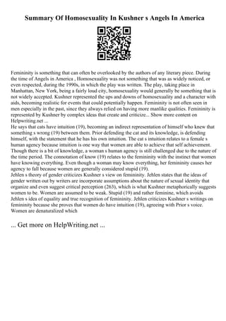 Summary Of Homosexuality In Kushner s Angels In America
Femininity is something that can often be overlooked by the authors of any literary piece. During
the time of Angels in America , Homosexuality was not something that was as widely noticed, or
even respected, during the 1990s, in which the play was written. The play, taking place in
Manhattan, New York, being a fairly loud city, homosexuality would generally be something that is
not widely accepted. Kushner represented the ups and downs of homosexuality and a character with
aids, becoming realistic for events that could potentially happen. Femininity is not often seen in
men especially in the past, since they always relied on having more manlike qualities. Femininity is
represented by Kushner by complex ideas that create and criticize... Show more content on
Helpwriting.net ...
He says that cats have intuition (19), becoming an indirect representation of himself who knew that
something s wrong (19) between them. Prior defending the cat and its knowledge, is defending
himself, with the statement that he has his own intuition. The cat s intuition relates to a female s
human agency because intuition is one way that women are able to achieve that self achievement.
Though there is a bit of knowledge, a woman s human agency is still challenged due to the nature of
the time period. The connotation of know (19) relates to the femininity with the instinct that women
have knowing everything. Even though a woman may know everything, her femininity causes her
agency to fall because women are generally considered stupid (19).
Jehlen s theory of gender criticizes Kushner s view on femininity. Jehlen states that the ideas of
gender written out by writers are incorporate assumptions about the nature of sexual identity that
organize and even suggest critical perception (263), which is what Kushner metaphorically suggests
women to be. Women are assumed to be weak. Stupid (19) and rather feminine, which avoids
Jehlen s idea of equality and true recognition of femininity. Jehlen criticizes Kushner s writings on
femininity because she proves that women do have intuition (19), agreeing with Prior s voice.
Women are denaturalized which
... Get more on HelpWriting.net ...
 