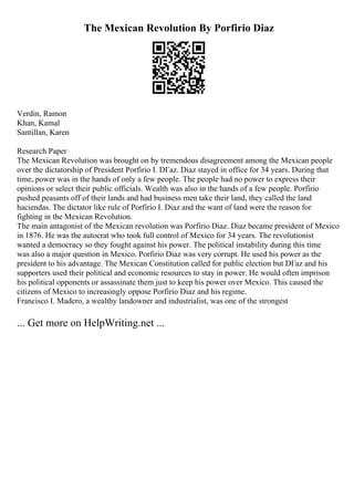 The Mexican Revolution By Porfirio Diaz
Verdin, Ramon
Khan, Kamal
Santillan, Karen
Research Paper
The Mexican Revolution was brought on by tremendous disagreement among the Mexican people
over the dictatorship of President Porfirio I. DГaz. Diaz stayed in office for 34 years. During that
time, power was in the hands of only a few people. The people had no power to express their
opinions or select their public officials. Wealth was also in the hands of a few people. Porfirio
pushed peasants off of their lands and had business men take their land, they called the land
haciendas. The dictator like rule of Porfirio I. Diaz and the want of land were the reason for
fighting in the Mexican Revolution.
The main antagonist of the Mexican revolution was Porfirio Diaz. Diaz became president of Mexico
in 1876. He was the autocrat who took full control of Mexico for 34 years. The revolutionist
wanted a democracy so they fought against his power. The political instability during this time
was also a major question in Mexico. Porfirio Diaz was very corrupt. He used his power as the
president to his advantage. The Mexican Constitution called for public election but DГaz and his
supporters used their political and economic resources to stay in power. He would often imprison
his political opponents or assassinate them just to keep his power over Mexico. This caused the
citizens of Mexico to increasingly oppose Porfirio Diaz and his regime.
Francisco I. Madero, a wealthy landowner and industrialist, was one of the strongest
... Get more on HelpWriting.net ...
 
