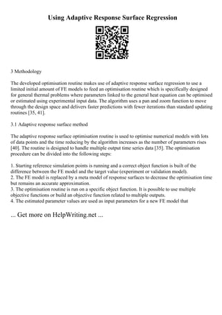 Using Adaptive Response Surface Regression
3 Methodology
The developed optimisation routine makes use of adaptive response surface regression to use a
limited initial amount of FE models to feed an optimisation routine which is specifically designed
for general thermal problems where parameters linked to the general heat equation can be optimised
or estimated using experimental input data. The algorithm uses a pan and zoom function to move
through the design space and delivers faster predictions with fewer iterations than standard updating
routines [35, 41].
3.1 Adaptive response surface method
The adaptive response surface optimisation routine is used to optimise numerical models with lots
of data points and the time reducing by the algorithm increases as the number of parameters rises
[40]. The routine is designed to handle multiple output time series data [35]. The optimisation
procedure can be divided into the following steps:
1. Starting reference simulation points is running and a correct object function is built of the
difference between the FE model and the target value (experiment or validation model).
2. The FE model is replaced by a meta model of response surfaces to decrease the optimisation time
but remains an accurate approximation.
3. The optimisation routine is run on a specific object function. It is possible to use multiple
objective functions or build an objective function related to multiple outputs.
4. The estimated parameter values are used as input parameters for a new FE model that
... Get more on HelpWriting.net ...
 
