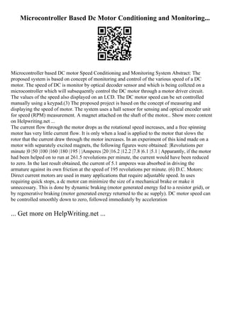 Microcontroller Based Dc Motor Conditioning and Monitoring...
Microcontroller based DC motor Speed Conditioning and Monitoring System Abstract: The
proposed system is based on concept of monitoring and control of the various speed of a DC
motor. The speed of DC is monitor by optical decoder sensor and which is being collcted on a
microcontroller which will subsequently control the DC motor through a motor driver circuit.
The values of the speed also displayed on an LCD. The DC motor speed can be set controlled
manually using a keypad.(3) The proposed project is based on the concept of measuring and
displaying the speed of motor. The system uses a hall sensor for sensing and optical encoder unit
for speed (RPM) measurement. A magnet attached on the shaft of the motor... Show more content
on Helpwriting.net ...
The current flow through the motor drops as the rotational speed increases, and a free spinning
motor has very little current flow. It is only when a load is applied to the motor that slows the
rotor that the current draw through the motor increases. In an experiment of this kind made on a
motor with separately excited magnets, the following figures were obtained: |Revolutions per
minute |0 |50 |100 |160 |180 |195 | |Amperes |20 |16.2 |12.2 |7.8 |6.1 |5.1 | Apparantly, if the motor
had been helped on to run at 261.5 revolutions per minute, the current would have been reduced
to zero. In the last result obtained, the current of 5.1 amperes was absorbed in driving the
armature against its own friction at the speed of 195 revolutions per minute. (6) D.C. Motors:
Direct current motors are used in many applications that require adjustable speed. In uses
requiring quick stops, a dc motor can minimize the size of a mechanical brake or make it
unnecessary. This is done by dynamic braking (motor generated energy fed to a resistor grid), or
by regenerative braking (motor generated energy returned to the ac supply). DC motor speed can
be controlled smoothly down to zero, followed immediately by acceleration
... Get more on HelpWriting.net ...
 