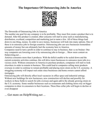 The Importance Of Outsourcing Jobs In America
The Downside of Outsourcing Jobs in America
The number one goal for any company is to be profitable. They must first create a product that is in
demand. After this product is created, other concerns will start to arise such as manufacturing,
distribution, overhead, competition and marketing just to name a few. All of these things lead
down to one thing, money. In order to save money, businesses will look into many options. One of
these is to outsource jobs to foreign countries. Outsourcing jobs can save businesses tremendous
amounts of money but can ultimately hurt the economy here in America.
Companies need to turn a profit in order to continue to stay in business, that s a no brainer. One
way companies are lowering costs is by outsourcing jobs to foreign ... Show more content on
Helpwriting.net ...
America consumes more than it produces. With the deficit unable to be scaled down and the
current economic activities continue, this will drive more businesses to outsource more jobs in a
vicious circle. Without consumers in America to purchase products, companies will start to look
elsewhere in order to remain in business. This could lead to companies selling more products
overseas in order to continue to remain profitable and placing more strain on the U.S. economy. A
struggling economy will impact real estate since businesses and home owners cannot afford
mortgages.
Outsourcing jobs will directly affect local vacancies in office space and industrial settings.
Without new buildings for new businesses, new construction will decline and possibly for
workers in these fields to search for jobs overseas and again add to the already growing strain on
the U.S. economy. Some smaller businesses such as restaurants and clothing stores rely on bigger
companies to draw in consumers to their locations. These blue collar jobs will begin to decline or
even disappear
... Get more on HelpWriting.net ...
 