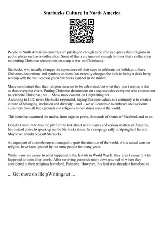 Starbucks Culture In North America
People in North American countries are privileged enough to be able to express their religions in
public places such as a coffee shop. Some of them are ignorant enough to think that a coffee shop
not putting Christmas decorations on a cup is war on Christianity.
Starbucks, who usually changes the appearance of their cups to celebrate the holidays to have
Christmas decorations and symbols on them, has recently changed the look to being a sleek berry
red cup with the well known green Starbucks symbol in the middle.
Many complained that their religion deserves to be celebrated, but what they don t realize is that
so does everyone else s. Putting Christmas decorations on a cup excludes everyone who chooses not
to celebrate Christmas, but ... Show more content on Helpwriting.net ...
According to CBC news Starbucks responded, saying Our core values as a company is to create a
culture of belonging, inclusion and diversity... and ...we will continue to embrace and welcome
customers from all backgrounds and religions in our stores around the world.
This issue has swarmed the media, front page on press, thousands of shares of Facebook and so on.
Donald Trump, who has the platform to talk about world issues and serious matters of America,
has instead chose to speak up on the Starbucks issue. In a campaign rally in Springfield he said:
Maybe we should boycott Starbucks.
An argument of a simple cup as managed to grab the attention of the world, while actual wars on
religion, have been ignored by the same people for many years.
While many are aware to what happened to the Jewish in World War II, they aren t aware to what
happened to them after words. After surviving genocide many Jews returned to where they
considered to their religious homeland, Palestine. However, this land was already a homeland to
... Get more on HelpWriting.net ...
 