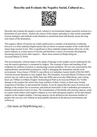 Describe and Evaluate the Negative Social, Cultural or...
Describe and evaluate the negative social, cultural or environmental impact caused by tourism in a
destination of your choice. Analyse the causes of this impact and judge to what extent sustainable
tourism strategies and methods could eliminate or ameliorate them and thereby secure the long
term future of the destination.
The negative effects of tourism are widely publicised in a number of destinations worldwide;
however it is often underdeveloped nations that are home to natural wonders of the world which
attract huge tourism levels. This is significant as these underdeveloped nations often rely on the
tourist industry as a main source of income and therefore a source of economic development.
Increasing tourism levels often requires ... Show more content on Helpwriting.net ...
Accessed March 22 2010).
The environmental, cultural impact in the shape of damage to the temples can be explained by the
way the tourist experience is consumed in Angkor. The wearing of shoes and touching of the
sculptures by millions of tourists is causing huge erosion problems. We are very concerned by this
unprecedented, uncontrolled acceleration, which is damaging the monuments and the local
environment. Teruo Jinnai, UNESCO s top official in Cambodia( Justine Smith (25th Feb 2007)
Tourism invasion threatens to ruin Angkor Wat, The Guardian, Accessed March 23).Passes to the
ancient sites are sold in one day ($20), three day ($40) and seven day ($60) blocks, and visiting
hours are 5:00am to 6.00pm (Angkor Archaeological Park (n.d) Accessed March 25). Visible
damage to the temples has arisen from large numbers of daily visitors or short stays include
congestion of facilities in and around the temples. It can be argued that the cause of erosion and
damage to the temples lies in economic and political motivation of the Cambodian government to
maintain and increase tourist revenue. The consideration of thresholds and carrying capacity could
to a great extent reduce such negative impacts as over and consequent negative social and cultural
impacts on the Angkor temples. Carrying capacity can be defined as the maximum number of
people who can use a site without an unacceptable alteration in the physical environment and
without an
... Get more on HelpWriting.net ...
 