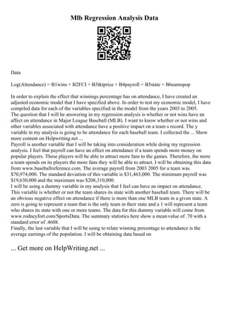 Mlb Regression Analysis Data
Data
Log(Attendance) = B1wins + B2FCI + B3tktprice + B4payroll + B5state + B6earnspop
In order to explain the effect that winnings percentage has on attendance, I have created an
adjusted economic model that I have specified above. In order to test my economic model, I have
compiled data for each of the variables specified in the model from the years 2003 to 2005.
The question that I will be answering in my regression analysis is whether or not wins have an
affect on attendance in Major League Baseball (MLB). I want to know whether or not wins and
other variables associated with attendance have a positive impact on a team s record. The y
variable in my analysis is going to be attendance for each baseball team. I collected the ... Show
more content on Helpwriting.net ...
Payroll is another variable that I will be taking into consideration while doing my regression
analysis. I feel that payroll can have an effect on attendance if a team spends more money on
popular players. These players will be able to attract more fans to the games. Therefore, the more
a team spends on its players the more fans they will be able to attract. I will be obtaining this data
from www.baseballreference.com. The average payroll from 2003 2005 for a team was
$70,974,000. The standard deviation of this variable is $31,463,000. The minimum payroll was
$19,630,000 and the maximum was $208,310,000.
I will be using a dummy variable in my analysis that I feel can have an impact on attendance.
This variable is whether or not the team shares its state with another baseball team. There will be
an obvious negative effect on attendance if there is more than one MLB team in a given state. A
zero is going to represent a team that is the only team in their state and a 1 will represent a team
who shares its state with one or more teams. The data for this dummy variable will come from
www.rodneyfort.com/SportsData. The summary statistics here show a meanvalue of .70 with a
standard error of .4608.
Finally, the last variable that I will be using to relate winning percentage to attendance is the
average earnings of the population. I will be obtaining data based on
... Get more on HelpWriting.net ...
 