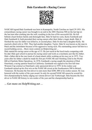 Dale Earnhardt s Racing Career
NASCAR legend Dale Earnhardt was born in Kannapolis, North Carolina on April 29 1951. His
extraordinary racing career was brought to an end in the 2001 Daytona 500 on the last lap on
the last turn after crashing into the wall, resulting in the loss of his successful life. He left
behind a heart broken family and distraught fans. Dale Sr had two sons, Kerry Earnhardt and
Dale Earnhardt Jr; both preceded their racing careers after their father s tragic death. Dale Jr
finished the race his father was killed in, in second place. Dale Sr also had a daughter Kelly. He
married a third wife in 1982. They had another daughter, Taylor. Dale Sr was known as the man in
black and the intimidator because of his aggressive racing style. His outstanding career led him to a
record holding seven... Show more content on Helpwriting.net ...
Dale started his racing career at the age of 15. He just raced at the local tracks competing with
his dad. Dale quit school to pursue his racing career and work as a mechanic just like his father.
Dale s father did at the race track of a heart attack while working on his race car in 1973. Two
years after his father s death he made his first pro NASCAR start finishing 22nd in the World
600 at Charlotte Motor Speedway. In 1978, Earnhardt s racing caught the attention of Rod
Osterlund, a racing sponsor based in California. Earnhardt was signed to his first full time
Winston Cup contract as Osterlund s only sponsored driver in 1979. In his rookie year
Earnhardt racked up his first win on the NASCAR circuit at the Southeastern 500 in Bristol,
Tennessee. He became the first driver to earn more than $200, 000 in his rookie season. He was
honored with the rookie of the year award. In only his second NASCAR season he scored his
first championship by barley edging out veteran driver Cale Yarborough. Dale became the first
driver in NASCAR history to win rookie of the year and the championship back to
... Get more on HelpWriting.net ...
 