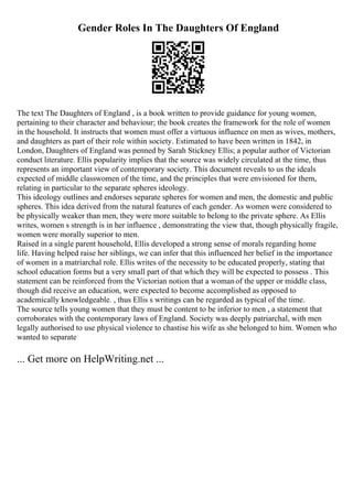 Gender Roles In The Daughters Of England
The text The Daughters of England , is a book written to provide guidance for young women,
pertaining to their character and behaviour; the book creates the framework for the role of women
in the household. It instructs that women must offer a virtuous influence on men as wives, mothers,
and daughters as part of their role within society. Estimated to have been written in 1842, in
London, Daughters of England was penned by Sarah Stickney Ellis; a popular author of Victorian
conduct literature. Ellis popularity implies that the source was widely circulated at the time, thus
represents an important view of contemporary society. This document reveals to us the ideals
expected of middle classwomen of the time, and the principles that were envisioned for them,
relating in particular to the separate spheres ideology.
This ideology outlines and endorses separate spheres for women and men, the domestic and public
spheres. This idea derived from the natural features of each gender. As women were considered to
be physically weaker than men, they were more suitable to belong to the private sphere. As Ellis
writes, women s strength is in her influence , demonstrating the view that, though physically fragile,
women were morally superior to men.
Raised in a single parent household, Ellis developed a strong sense of morals regarding home
life. Having helped raise her siblings, we can infer that this influenced her belief in the importance
of women in a matriarchal role. Ellis writes of the necessity to be educated properly, stating that
school education forms but a very small part of that which they will be expected to possess . This
statement can be reinforced from the Victorian notion that a womanof the upper or middle class,
though did receive an education, were expected to become accomplished as opposed to
academically knowledgeable. , thus Ellis s writings can be regarded as typical of the time.
The source tells young women that they must be content to be inferior to men , a statement that
corroborates with the contemporary laws of England. Society was deeply patriarchal, with men
legally authorised to use physical violence to chastise his wife as she belonged to him. Women who
wanted to separate
... Get more on HelpWriting.net ...
 