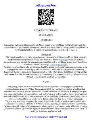 old age problem
PROBLEMS 0F OLD AGE
SHIJO RAPHEL
CONTENTS
Introduction Definition Characteristic of old age Social cause of old age problem Current statistics
related to the old age problem Solution and remedial measure to solve old age problem Action taken
by trainee for solving the problem Comments and suggestion Conclusion
Introduction
The elderly population in India is continuously increasing and also the problems faced by these
people are increasing simultaneously. The number of people inold age homes is constantly
increasing and also most of the parents are now deciding to live in old age homes rather than living
with their children. Nowadays...show more content...
As far as possible, elderly who are capable, should be encouraged, and if necessary, supported to be
engaged in some economically productive manner. Others who are incapable of supporting
themselves should be provided with partial or full social welfare grants that at least provide for their
basic needs. Families and communities may be encouraged to support the elderly living with them
through counseling and local self–governance.
Neglect
The elderly, especially those who are weak and/or dependent, require physical, mental and
emotional care and support. When this is not provided, they suffer from neglect, a problem that
occurs when a person is left uncared for and that is often linked with isolation. Changing lifestyles
and values, demanding jobs, distractions such as television, a shift to nuclear family structures and
redefined priorities have led to increased neglect of the elderly by families and communities. This is
worsened as the elderly are less likely to demand attention than those of other age groups.
The best way to address neglect of the elderly is to counsel families, sensitise community leaders
and address the issue at all levels in different forums, including the print and audio–visual media.
Schools and work places offer opportunities where younger generations can be addressed in groups.
Government and non–government agencies need to take this issue up seriously at all these levels. In
extreme situations, legal action and
Get more content on HelpWriting.net
 