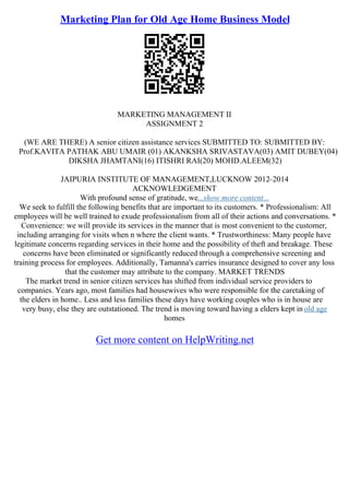 Marketing Plan for Old Age Home Business Model
MARKETING MANAGEMENT II
ASSIGNMENT 2
(WE ARE THERE) A senior citizen assistance services SUBMITTED TO: SUBMITTED BY:
Prof.KAVITA PATHAK ABU UMAIR (01) AKANKSHA SRIVASTAVA(03) AMIT DUBEY(04)
DIKSHA JHAMTANI(16) ITISHRI RAI(20) MOHD.ALEEM(32)
JAIPURIA INSTITUTE OF MANAGEMENT,LUCKNOW 2012–2014
ACKNOWLEDGEMENT
With profound sense of gratitude, we...show more content...
We seek to fulfill the following benefits that are important to its customers. * Professionalism: All
employees will be well trained to exude professionalism from all of their actions and conversations. *
Convenience: we will provide its services in the manner that is most convenient to the customer,
including arranging for visits when n where the client wants. * Trustworthiness: Many people have
legitimate concerns regarding services in their home and the possibility of theft and breakage. These
concerns have been eliminated or significantly reduced through a comprehensive screening and
training process for employees. Additionally, Tamanna's carries insurance designed to cover any loss
that the customer may attribute to the company. MARKET TRENDS
The market trend in senior citizen services has shifted from individual service providers to
companies. Years ago, most families had housewives who were responsible for the caretaking of
the elders in home.. Less and less families these days have working couples who is in house are
very busy, else they are outstationed. The trend is moving toward having a elders kept inold age
homes
Get more content on HelpWriting.net
 