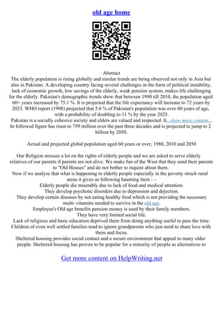 old age home
Abstract
The elderly population is rising globally and similar trends are being observed not only in Asia but
also in Pakistan. A developing country facing several challenges in the form of political instability,
lack of economic growth, low savings of the elderly, weak pension system, makes life challenging
for the elderly. Pakistan's demographic trends show that between 1990 till 2010, the population aged
60+ years increased by 75.1 %. It is projected that the life expectancy will increase to 72 years by
2023. WHO report (1998) projected that 5.6 % of Pakistan's population was over 60 years of age,
with a probability of doubling to 11 % by the year 2025.
Pakistan is a socially cohesive society and elders are valued and respected. It...show more content...
In followed figure has risen to 759 million over the past three decades and is projected to jump to 2
billion by 2050.
Actual and projected global population aged 60 years or over, 1980, 2010 and 2050
Our Religion stresses a lot on the rights of elderly people and we are asked to serve elderly
relatives of our parents if parents are not alive. We make fun of the West that they send their parents
to "Old Houses" and do not bother to inquire about them.
Now if we analyze that what is happening to elderly people especially in the poverty struck rural
areas it gives us following haunting facts : –
Elderly people die miserably due to lack of food and medical attention.
They develop psychotic disorders due to depression and dejection.
They develop certain diseases by not eating healthy food which is not providing the necessary
multi–vitamins needed to survive in the old age.
Employee's Old age benefits pension money is used by their family members.
They have very limited social life.
Lack of religious and basic education deprived them from doing anything useful to pass the time.
Children of even well settled families tend to ignore grandparents who just need to share love with
them and focus.
Sheltered housing provides social contact and a secure environment that appeal to many older
people. Sheltered housing has proven to be popular for a minority of people as alternatives to
Get more content on HelpWriting.net
 