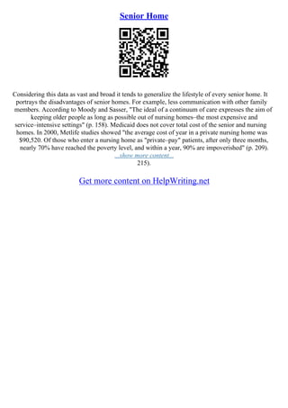 Senior Home
Considering this data as vast and broad it tends to generalize the lifestyle of every senior home. It
portrays the disadvantages of senior homes. For example, less communication with other family
members. According to Moody and Sasser, "The ideal of a continuum of care expresses the aim of
keeping older people as long as possible out of nursing homes–the most expensive and
service–intensive settings" (p. 158). Medicaid does not cover total cost of the senior and nursing
homes. In 2000, Metlife studies showed "the average cost of year in a private nursing home was
$90,520. Of those who enter a nursing home as "private–pay" patients, after only three months,
nearly 70% have reached the poverty level, and within a year, 90% are impoverished" (p. 209).
...show more content...
215).
Get more content on HelpWriting.net
 