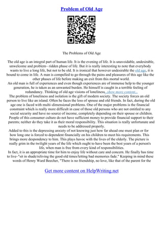 Problem of Old Age
The Problems of Old Age
The old age is an integral part of human life. It is the evening of life. It is unavoidable, undesirable,
unwelcome and problem– ridden phase of life. But it is really interesting to note that everybody
wants to live a long life, but not to be old. It is ironical that however undesirable the old age, it is
bound to come in life. A man is compelled to go through the pains and pleasures of this age like the
other phases of life before making an exit from this mortal world.
An old man is full of experiences and even though experiences are of immense help to the younger
generation, he is taken as an unwanted burden. He himself is caught in a terrible feeling of
redundancy. Thinking of old age visions of loneliness...show more content...
The problem of loneliness and isolation is the gift of modern society. The society forces an old
person to live like an island. Often he faces the loss of spouse and old friends. In fact, during the old
age one is faced with multi–dimensional problems. One of the major problems is the financial
constraint which is really more difficult in case of those old persons who are not entitled to any
social security and have no source of income, completely depending on their spouse or children.
People of this consumer culture do not have sufficient money to provide financial support to their
parents; neither do they take it as their moral responsibility. This situation is really unfortunate and
needs to be addressed properly.
Added to this is the depressing anxiety of not knowing just how far ahead one must plan or for
how long one is forced to dependent financially on his children to meet his requirements. This
brings more despondency to him. This plays havoc with the lives of the elderly. The picture is
really grim in the twilight years of the life which ought to have been the best years of a person's
life, when man is free from every kind of responsibilities.
In fact, it is an appropriate time for him to enjoy life without care and concern. He finally has time
to live–"sit in shade/reliving the good old times/letting bad memories fade." Keeping in mind these
words of Henry Ward Beecher, "There is no friendship, no love, like that of the parent for the
Get more content on HelpWriting.net
 