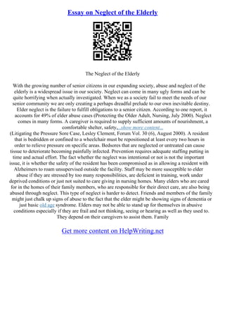 Essay on Neglect of the Elderly
The Neglect of the Elderly
With the growing number of senior citizens in our expanding society, abuse and neglect of the
elderly is a widespread issue in our society. Neglect can come in many ugly forms and can be
quite horrifying when actually investigated. When we as a society fail to meet the needs of our
senior community we are only creating a perhaps dreadful prelude to our own inevitable destiny.
Elder neglect is the failure to fulfill obligations to a senior citizen. According to one report, it
accounts for 49% of elder abuse cases (Protecting the Older Adult, Nursing, July 2000). Neglect
comes in many forms. A caregiver is required to supply sufficient amounts of nourishment, a
comfortable shelter, safety,...show more content...
(Litigating the Pressure Sore Case, Lesley Clement, Forum Vol. 30 (6), August 2000). A resident
that is bedridden or confined to a wheelchair must be repositioned at least every two hours in
order to relieve pressure on specific areas. Bedsores that are neglected or untreated can cause
tissue to deteriorate becoming painfully infected. Prevention requires adequate staffing putting in
time and actual effort. The fact whether the neglect was intentional or not is not the important
issue, it is whether the safety of the resident has been compromised as in allowing a resident with
Alzheimers to roam unsupervised outside the facility. Staff may be more susceptible to elder
abuse if they are stressed by too many responsibilities, are deficient in training, work under
deprived conditions or just not suited to care giving in nursing homes. Many elders who are cared
for in the homes of their family members, who are responsible for their direct care, are also being
abused through neglect. This type of neglect is harder to detect. Friends and members of the family
might just chalk up signs of abuse to the fact that the elder might be showing signs of dementia or
just basic old age syndrome. Elders may not be able to stand up for themselves in abusive
conditions especially if they are frail and not thinking, seeing or hearing as well as they used to.
They depend on their caregivers to assist them. Family
Get more content on HelpWriting.net
 