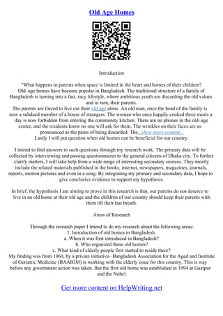 Old Age Homes
Introduction
"What happens to parents when space is limited in the heart and homes of their children?
Old–age homes have become popular in Bangladesh. The traditional structure of a family of
Bangladesh is turning into a fast, racy lifestyle, where ambitious youth are discarding the old values
and in turn, their parents.
The parents are forced to live out their old age alone. An old man, once the head of the family is
now a subdued member of a house of strangers. The woman who once happily cooked three meals a
day is now forbidden from entering the community kitchen. There are no phones in the old–age
center, and the residents know no one will ask for them. The wrinkles on their faces are as
pronounced as the pains of being discarded. The...show more content...
Lastly I will put question when old homes can be beneficial for our country.
I intend to find answers to such questions through my research work. The primary data will be
collected by interviewing and passing questionnaires to the general citizens of Dhaka city. To further
clarify matters, I will take help from a wide range of interesting secondary sources. They mostly
include the related materials published in the books, internet, newspapers, magazines, journals,
reports, motion pictures and even in a song. By integrating my primary and secondary data, I hope to
give conclusive evidence to support my hypothesis.
In brief, the hypothesis I am aiming to prove in this research is that, our parents do not deserve to
live in an old home at their old age and the children of our country should keep their parents with
them till their last breath.
Areas of Research
Through the research paper I intend to do my research about the following areas:
1. Introduction of old homes in Bangladesh.
a. When it was first introduced in Bangladesh?
b. Who organized these old homes?
c. What kind of elderly people first started to reside there?
My finding was from 1960, by a private initiative– Bangladesh Association for the Aged and Institute
of Geriatric Medicine (BAAIGM) is working with the elderly issue for this country. This is way
before any government action was taken. But the first old home was established in 1994 at Gazipur
and the Nobel
Get more content on HelpWriting.net
 