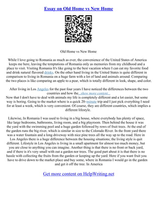 Essay on Old Home vs New Home
Old Home vs New Home
While I love going to Romania as much as ever, the convenience of the United States of America
keeps me here, leaving the temptations of Romania only as memories from my childhood and a
place to visit. Visiting Romania It's like going to the best vacation where I can eat my favorite food
and drink natural flavored drinks. On the other hand living in the United States is quite different in
comparison to living in Romania on a huge farm with a lot of land and animals around. Comparing
the two places is like comparing an apple to a pear, which is totally different in look, shape, and color.
After living in Los Angeles for the past four years I have noticed the differences between the two
countries and how the...show more content...
Now that I don't have to deal with animals my life is completely different and a lot easier, but some
way is boring. Going to the market where is a quick 20–minute trip and I just pick everything I need
for at least a week, which is very convenient. Of course, they are different countries, which implies a
different lifestyle.
Likewise, In Romania I was used to living in a big house, where everybody has plenty of space,
like large bedrooms, bathrooms, living room, and a big playroom. Then behind the house it was
the yard with the swimming pool and a huge garden followed by rows of fruit trees. At the end of
the garden runs the big river, which is similar in size to the Colorado River. In the front yard there
was a water fountain and a long driveway with nice pine trees all the way up to the road. Here in
Los Angeles there is a huge difference between the housing situations; the living style is quit
different. Lifestyle in Los Angeles is living in a small apartment for almost too much money, but
you are close to anything you can imagine. Another thing is that there is no front or back yard,
and if there is it's very small with out a garden nor trees. The good part about it is that there is no
hassle with collecting the fruits from the garden or keeping up the yard. Here if you want fruit you
have to drive down to the market place and buy some, where in Romania I would go in the garden
and get it off the tree. In America
Get more content on HelpWriting.net
 