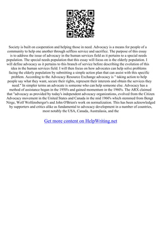 Society is built on cooperation and helping those in need. Advocacy is a means for people of a
community to help one another through selfless service and sacrifice. The purpose of this essay
is to address the issue of advocacy in the human services field as it pertains to a special needs
population. The special needs population that this essay will focus on is the elderly population. I
will define advocacy as it pertains to this branch of service before describing the evolution of this
idea in the human services field. I will then focus on how advocates can help solve problems
facing the elderly population by submitting a simple action plan that can assist with this specific
problem. According to the Advocacy Resource Exchange advocacy is " taking action to help
people say what they want, secure their rights, represent their interests and obtain the services they
need." In simpler terms an advocate is someone who can help someone else. Advocacy has a
method of assistance began in the 1950's and gained momentum in the 1960's. The ARX claimed
that "advocacy as provided by today's independent advocacy organizations, evolved from the Citizen
Advocacy movement in the United States and Canada in the mid 1960's which stemmed from Bengt
Nirge, Wolf Wolfensberger's and John O'Brien's work on normalization. This has been acknowledged
by supporters and critics alike as fundamental to advocacy development in a number of countries,
most notably the USA, Canada, Australasia, and the
Get more content on HelpWriting.net
 