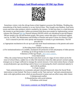 Advantages And Disadvantages Of Old Age Home
Sometimes visitors visits the old age home at their happiest occasions like Birthday, Wedding day,
remembering of the family members or at any festival times. They bought some blankets, food items,
sweets and some other products which is needed by the inmates. At that time there is a clash between
the inmates to get that product. Indian government help those poor people by implementing various
schemes like National Old Age Pension Scheme (NOAP) which was introduced to provide Rupees
200 per month to the old and destitute people. But money cannot take place of emotional support,
care etc. In 2007, The Maintenance and Welfare of Parents and senior Citizen Act (Senior Citizen
Act) is enacted to provide some speedy and inexpensive remedy to get maintenance. The bill
provides for
a) Appropriate mechanism to be set–up to provide need–based maintenance to the parents and senior
citizens
b) Providing better medical facilities to them
c) For institutionalization of a suitable, mechanism for protection of life and property of older persons
d) Setting–up of old age homes in every district
4.Statistics of Old Age People...show more content...
Crisis Intervention
Often, the contact between Social Worker and client occurs at a stage of crisis which can be the
onset of critical illness, sudden loss or other life transitions where the older person's normal coping
strategies are no longer sufficient to manage the current stressors. Crisis intervention theory is based
on psychodynamic ego–psychology and its focus is on increasing the client's emotional capacity to
deal with the problem.
5.4.Task–Centred
Task–centered practice is a systematic and goal–directed framework where the Social Work
intervention is time limited. The focus is mainly on the "here and now" and task centered practice
deals with eight problem areas which are psychosocial in nature and can affect many older clients:
1) Interpersonal conflict
2) Dissatisfaction with social relations
3) Problems with formal
Get more content on HelpWriting.net
 