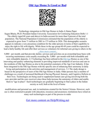 Old Age Home Is Good or Bad
Technology–integration in Old Age Homes in India A Status Paper
Sugan Bhatia, Ph.D. President Indian University Association for Continuing Education Delhi 1.1
The elderly (aged 60 years and above) in India account for more than 9 percent of the total
population. The National Population Commission estimated that the population of the elderly is
expected to grow from 71 million in 2001 to 173 million in 2026. This demographic scenario
appears to indicate a very precarious condition for the older persons in terms of their capability to
enjoy the right to life with dignity. While those in the age group 60–69 years could be expected to
lead a fairly healthy life and offer their services as volunteers for informal care giving to others in the
...show more content...
5,000/– per month; and that provide shelter, services and activities on an ownership/lease basis with
recurring maintenance costs usually exceeding Rs. 5,000/– per month with both refundable and
non–refundable deposits. 2.3 Technology has been utilized in the Old Age Homes as one of the
innovating and quality–enhancing elements in providing improved standards of services and care to
the residents of Old Age Homes as also to the potential customers of the Age Care Industry. It has
been integrated in the Old Age Homes with the specific aim of enhancing their autonomy in daily
living and participation in the activities and management of services. 3.1 The study design is
based on the perspective of users of the Old Age Homes in India. Older persons face a number of
challenges as a result of increased likelihood of having Physical, Sensory, and Cognitive Deficits in
their lives. Technologies are being used to supplement human care–giving (involving both the
care–provider and the care–receiver) since these help increase the autonomy of elders and enable
them to "age in place". Such technologies are gradually beginning to find a place in the Indian
society as well, both at the level of home
modifications and personal use, and, in institutions created for the Senior Citizens. However, such
use is often restricted to people with education, resources and awareness; institutions have relied on
many such technologies as part of the process to make
Get more content on HelpWriting.net
 