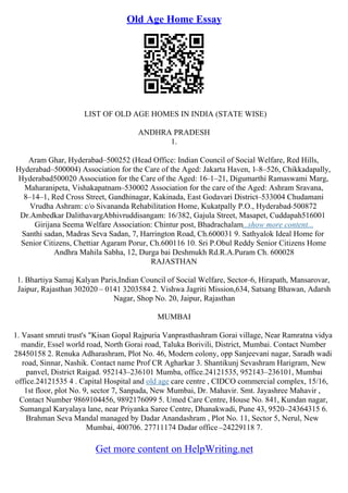 Old Age Home Essay
LIST OF OLD AGE HOMES IN INDIA (STATE WISE)
ANDHRA PRADESH
1.
Aram Ghar, Hyderabad–500252 (Head Office: Indian Council of Social Welfare, Red Hills,
Hyderabad–500004) Association for the Care of the Aged: Jakarta Haven, 1–8–526, Chikkadapally,
Hyderabad500020 Association for the Care of the Aged: 16–1–21, Digumarthi Ramaswami Marg,
Maharanipeta, Vishakapatnam–530002 Association for the care of the Aged: Ashram Sravana,
8–14–1, Red Cross Street, Gandhinagar, Kakinada, East Godavari District–533004 Chudamani
Vrudha Ashram: c/o Sivananda Rehabilitation Home, Kukatpally P.O., Hyderabad
–500872
Dr.Ambedkar DalithavargAbhivruddisangam: 16/382, Gajula Street, Masapet, Cuddapah516001
Girijana Seema Welfare Association: Chintur post, Bhadrachalam...show more content...
Santhi sadan, Madras Seva Sadan, 7, Harrington Road, Ch.600031 9. Sathyalok Ideal Home for
Senior Citizens, Chettiar Agaram Porur, Ch.600116 10. Sri P.Obul Reddy Senior Citizens Home
Andhra Mahila Sabha, 12, Durga bai Deshmukh Rd.R.A.Puram Ch. 600028
RAJASTHAN
1. Bhartiya Samaj Kalyan Paris,Indian Council of Social Welfare, Sector–6, Hirapath, Mansarovar,
Jaipur, Rajasthan 302020 – 0141 3203584 2. Vishwa Jagriti Mission,634, Satsang Bhawan, Adarsh
Nagar, Shop No. 20, Jaipur, Rajasthan
MUMBAI
1. Vasant smruti trust's "Kisan Gopal Rajpuria Vanprasthashram Gorai village, Near Ramratna vidya
mandir, Essel world road, North Gorai road, Taluka Borivili, District, Mumbai. Contact Number
28450158 2. Renuka Adharashram, Plot No. 46, Modern colony, opp Sanjeevani nagar, Saradh wadi
road, Sinnar, Nashik. Contact name Prof CR Agharkar 3. Shantikunj Sevashram Harigram, New
panvel, District Raigad. 952143–236101 Mumba, office.24121535, 952143–236101, Mumbai
office.24121535 4 . Capital Hospital and old age care centre , CIDCO commercial complex, 15/16,
1st floor, plot No. 9, sector 7, Sanpada, New Mumbai, Dr. Mahavir. Smt. Jayashree Mahavir ,
Contact Number 9869104456, 9892176099 5. Umed Care Centre, House No. 841, Kundan nagar,
Sumangal Karyalaya lane, near Priyanka Saree Centre, Dhanakwadi, Pune 43, 9520–24364315 6.
Brahman Seva Mandal managed by Dadar Anandashram , Plot No. 11, Sector 5, Nerul, New
Mumbai, 400706. 27711174 Dadar office –24229118 7.
Get more content on HelpWriting.net
 