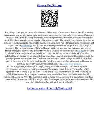 Speech On Old Age
The old age is viewed as a state of withdrawal. It is a state of withdrawal from active life resulting
in decreased interaction. Indian value system and social structure has undergone change. Changes in
the social institutions like the joint family, weakening economic pressures, weak physique of the
aged, high rising prevalence are largely affecting the elderly. The capacity to welcome them just as
they are is the fundamental response to elderly problems; surely all of them deserve recognition and
respect. Social gerontology was given a formal recognition in sociological and psychological
literature. The care and diseases of the old known as Geriatrics came into existence as a special
branch of medical science. The greatest hopes for a long life emerge towards an old age is not then
by chance where the years of life thereby succeeded are lacking of hope. Majority of the elderly
feel that they are burden on society, role less, powerless, ignored, and unable to contribute with the
younger generation they interfere. The important indicators of the old age are beliefs, attitudes,
speech, dress and style. In India, traditionally the elderly assign a place of respect and honour as
compiled by social values, norm and religion. The...show more content...
In fact aging is not just biological but psychological and sociological. No doubt, aging is a
physiological phenomenon but the problems of the aged are sociological. The number of the
aged above 60 is likely to go up from 350 million in 1975 to 590 million in 2005 according to
UNESCO estimate. In developing countries more than half of them live. India alone had 43
million old people in 1981. The number of aged in future would increase at a much faster rate than
ever before. Almost half a billion people, more than 90 percent world's population were over 60
years in 1990 that number will triple to 1.4 billion by
Get more content on HelpWriting.net
 