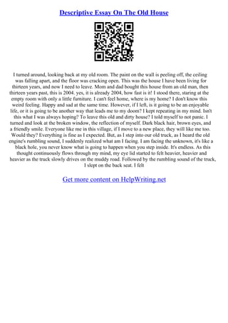 Descriptive Essay On The Old House
I turned around, looking back at my old room. The paint on the wall is peeling off, the ceiling
was falling apart, and the floor was cracking open. This was the house I have been living for
thirteen years, and now I need to leave. Mom and dad bought this house from an old man, then
thirteen years past, this is 2004. yes, it is already 2004, how fast is it! I stood there, staring at the
empty room with only a little furniture. I can't feel home, where is my home? I don't know this
weird feeling. Happy and sad at the same time. However, if I left, is it going to be an enjoyable
life, or it is going to be another way that leads me to my doom? I kept repeating in my mind. Isn't
this what I was always hoping? To leave this old and dirty house? I told myself to not panic. I
turned and look at the broken window, the reflection of myself. Dark black hair, brown eyes, and
a friendly smile. Everyone like me in this village, if I move to a new place, they will like me too.
Would they? Everything is fine as I expected. But, as I step into our old truck, as I heard the old
engine's rumbling sound, I suddenly realized what am I facing. I am facing the unknown, it's like a
black hole, you never know what is going to happen when you step inside. It's endless. As this
thought continuously flows through my mind, my eye lid started to felt heavier, heavier and
heavier as the truck slowly drives on the muddy road. Followed by the rumbling sound of the truck,
I slept on the back seat. I felt
Get more content on HelpWriting.net
 