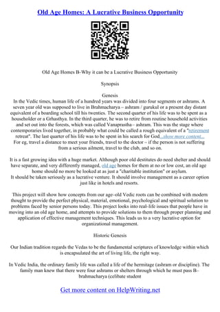 Old Age Homes: A Lucrative Business Opportunity
Old Age Homes В–Why it can be a Lucrative Business Opportunity
Synopsis
Genesis
In the Vedic times, human life of a hundred years was divided into four segments or ashrams. A
seven year old was supposed to live in Brahmacharya – ashram / gurukul or a present day distant
equivalent of a boarding school till his twenties. The second quarter of his life was to be spent as a
householder or a Grhasthya. In the third quarter, he was to retire from routine household activities
and set out into the forests, which was called Vanaprastha– ashram. This was the stage where
contemporaries lived together, in probably what could be called a rough equivalent of a "retirement
retreat". The last quarter of his life was to be spent in his search for God...show more content...
For eg, travel a distance to meet your friends, travel to the doctor – if the person is not suffering
from a serious ailment, travel to the club, and so on.
It is a fast growing idea with a huge market. Although poor old destitutes do need shelter and should
have separate, and very differently managed, old age homes for them at no or low cost, an old age
home should no more be looked at as just a "charitable institution" or asylum.
It should be taken seriously as a lucrative venture. It should involve management as a career option
just like in hotels and resorts.
This project will show how concepts from our age–old Vedic roots can be combined with modern
thought to provide the perfect physical, material, emotional, psychological and spiritual solution to
problems faced by senior persons today. This project looks into real–life issues that people have in
moving into an old age home, and attempts to provide solutions to them through proper planning and
application of effective management techniques. This leads us to a very lucrative option for
organizational management.
Historic Genesis
Our Indian tradition regards the Vedas to be the fundamental scriptures of knowledge within which
is encapsulated the art of living life, the right way.
In Vedic India, the ordinary family life was called a life of the hermitage (ashram or discipline). The
family man knew that there were four ashrams or shelters through which he must pass В–
brahmacharya (celibate student
Get more content on HelpWriting.net
 