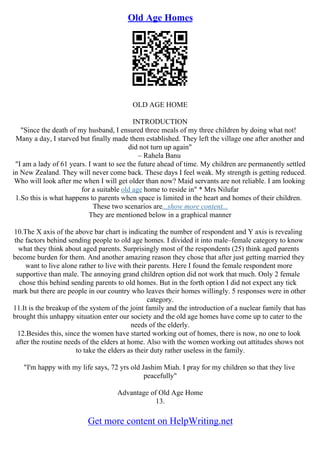 Old Age Homes
OLD AGE HOME
INTRODUCTION
"Since the death of my husband, I ensured three meals of my three children by doing what not!
Many a day, I starved but finally made them established. They left the village one after another and
did not turn up again"
– Rahela Banu
"I am a lady of 61 years. I want to see the future ahead of time. My children are permanently settled
in New Zealand. They will never come back. These days I feel weak. My strength is getting reduced.
Who will look after me when I will get older than now? Maid servants are not reliable. I am looking
for a suitable old age home to reside in" * Mrs Nilufar
1.So this is what happens to parents when space is limited in the heart and homes of their children.
These two scenarios are...show more content...
They are mentioned below in a graphical manner
10.The X axis of the above bar chart is indicating the number of respondent and Y axis is revealing
the factors behind sending people to old age homes. I divided it into male–female category to know
what they think about aged parents. Surprisingly most of the respondents (25) think aged parents
become burden for them. And another amazing reason they chose that after just getting married they
want to live alone rather to live with their parents. Here I found the female respondent more
supportive than male. The annoying grand children option did not work that much. Only 2 female
chose this behind sending parents to old homes. But in the forth option I did not expect any tick
mark but there are people in our country who leaves their homes willingly. 5 responses were in other
category.
11.It is the breakup of the system of the joint family and the introduction of a nuclear family that has
brought this unhappy situation enter our society and the old age homes have come up to cater to the
needs of the elderly.
12.Besides this, since the women have started working out of homes, there is now, no one to look
after the routine needs of the elders at home. Also with the women working out attitudes shows not
to take the elders as their duty rather useless in the family.
"I'm happy with my life says, 72 yrs old Jashim Miah. I pray for my children so that they live
peacefully"
Advantage of Old Age Home
13.
Get more content on HelpWriting.net
 