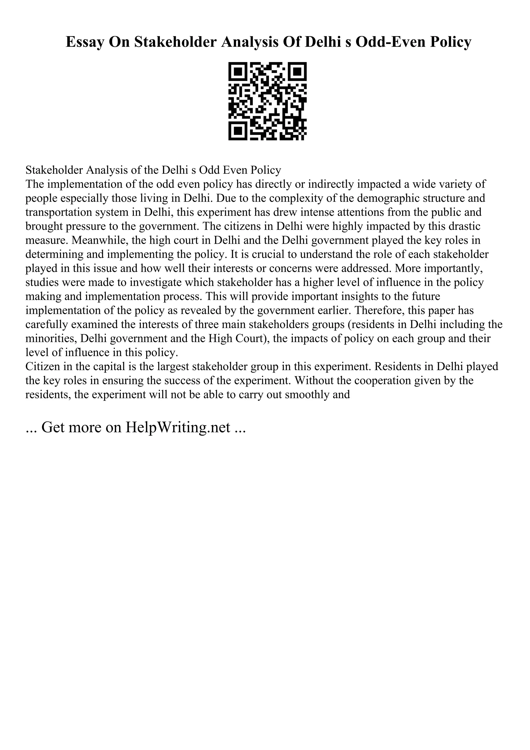 Essay On Stakeholder Analysis Of Delhi s Odd-Even Policy
Stakeholder Analysis of the Delhi s Odd Even Policy
The implementation of the odd even policy has directly or indirectly impacted a wide variety of
people especially those living in Delhi. Due to the complexity of the demographic structure and
transportation system in Delhi, this experiment has drew intense attentions from the public and
brought pressure to the government. The citizens in Delhi were highly impacted by this drastic
measure. Meanwhile, the high court in Delhi and the Delhi government played the key roles in
determining and implementing the policy. It is crucial to understand the role of each stakeholder
played in this issue and how well their interests or concerns were addressed. More importantly,
studies were made to investigate which stakeholder has a higher level of influence in the policy
making and implementation process. This will provide important insights to the future
implementation of the policy as revealed by the government earlier. Therefore, this paper has
carefully examined the interests of three main stakeholders groups (residents in Delhi including the
minorities, Delhi government and the High Court), the impacts of policy on each group and their
level of influence in this policy.
Citizen in the capital is the largest stakeholder group in this experiment. Residents in Delhi played
the key roles in ensuring the success of the experiment. Without the cooperation given by the
residents, the experiment will not be able to carry out smoothly and
... Get more on HelpWriting.net ...
 