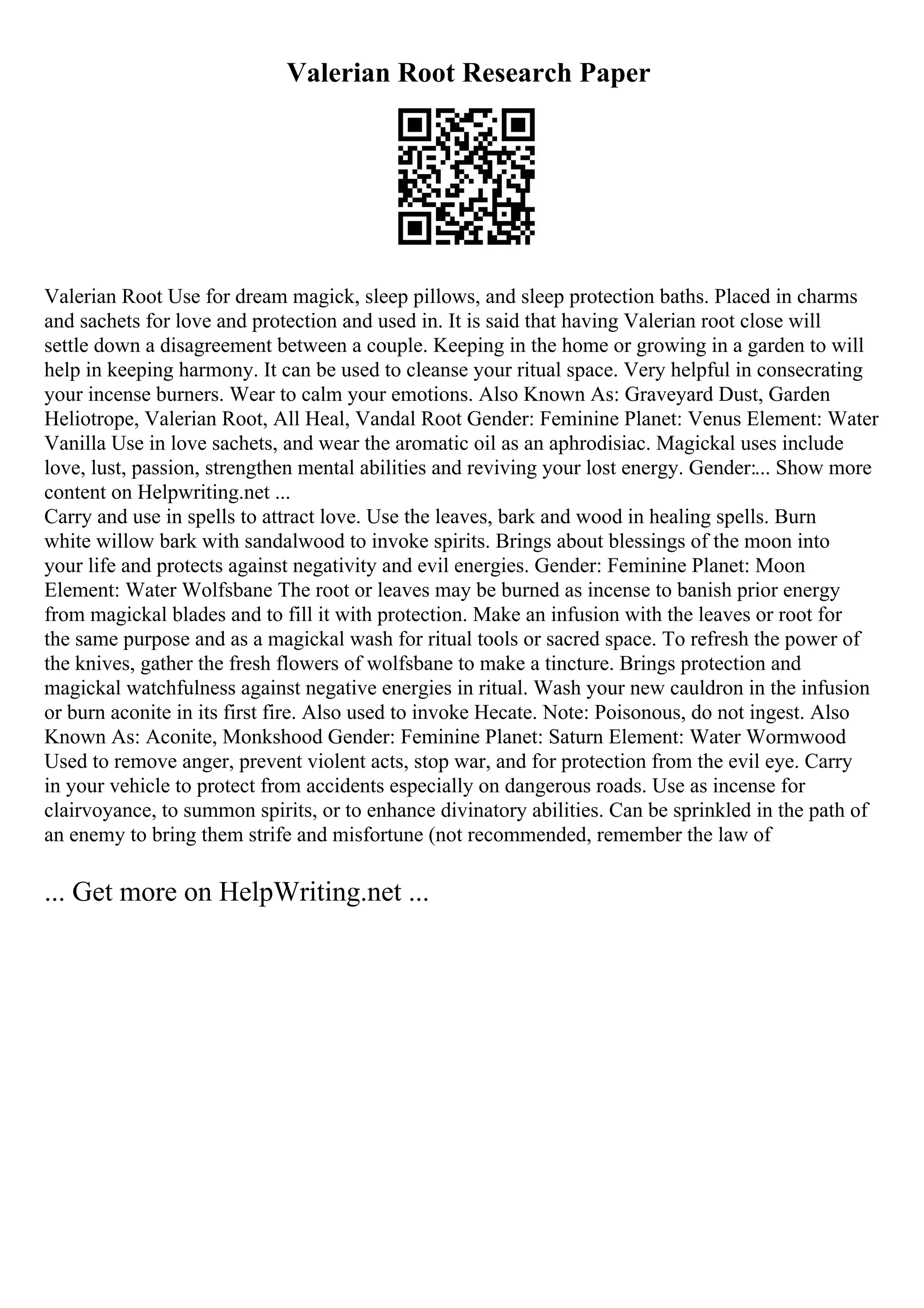 Valerian Root Research Paper
Valerian Root Use for dream magick, sleep pillows, and sleep protection baths. Placed in charms
and sachets for love and protection and used in. It is said that having Valerian root close will
settle down a disagreement between a couple. Keeping in the home or growing in a garden to will
help in keeping harmony. It can be used to cleanse your ritual space. Very helpful in consecrating
your incense burners. Wear to calm your emotions. Also Known As: Graveyard Dust, Garden
Heliotrope, Valerian Root, All Heal, Vandal Root Gender: Feminine Planet: Venus Element: Water
Vanilla Use in love sachets, and wear the aromatic oil as an aphrodisiac. Magickal uses include
love, lust, passion, strengthen mental abilities and reviving your lost energy. Gender:... Show more
content on Helpwriting.net ...
Carry and use in spells to attract love. Use the leaves, bark and wood in healing spells. Burn
white willow bark with sandalwood to invoke spirits. Brings about blessings of the moon into
your life and protects against negativity and evil energies. Gender: Feminine Planet: Moon
Element: Water Wolfsbane The root or leaves may be burned as incense to banish prior energy
from magickal blades and to fill it with protection. Make an infusion with the leaves or root for
the same purpose and as a magickal wash for ritual tools or sacred space. To refresh the power of
the knives, gather the fresh flowers of wolfsbane to make a tincture. Brings protection and
magickal watchfulness against negative energies in ritual. Wash your new cauldron in the infusion
or burn aconite in its first fire. Also used to invoke Hecate. Note: Poisonous, do not ingest. Also
Known As: Aconite, Monkshood Gender: Feminine Planet: Saturn Element: Water Wormwood
Used to remove anger, prevent violent acts, stop war, and for protection from the evil eye. Carry
in your vehicle to protect from accidents especially on dangerous roads. Use as incense for
clairvoyance, to summon spirits, or to enhance divinatory abilities. Can be sprinkled in the path of
an enemy to bring them strife and misfortune (not recommended, remember the law of
... Get more on HelpWriting.net ...
 