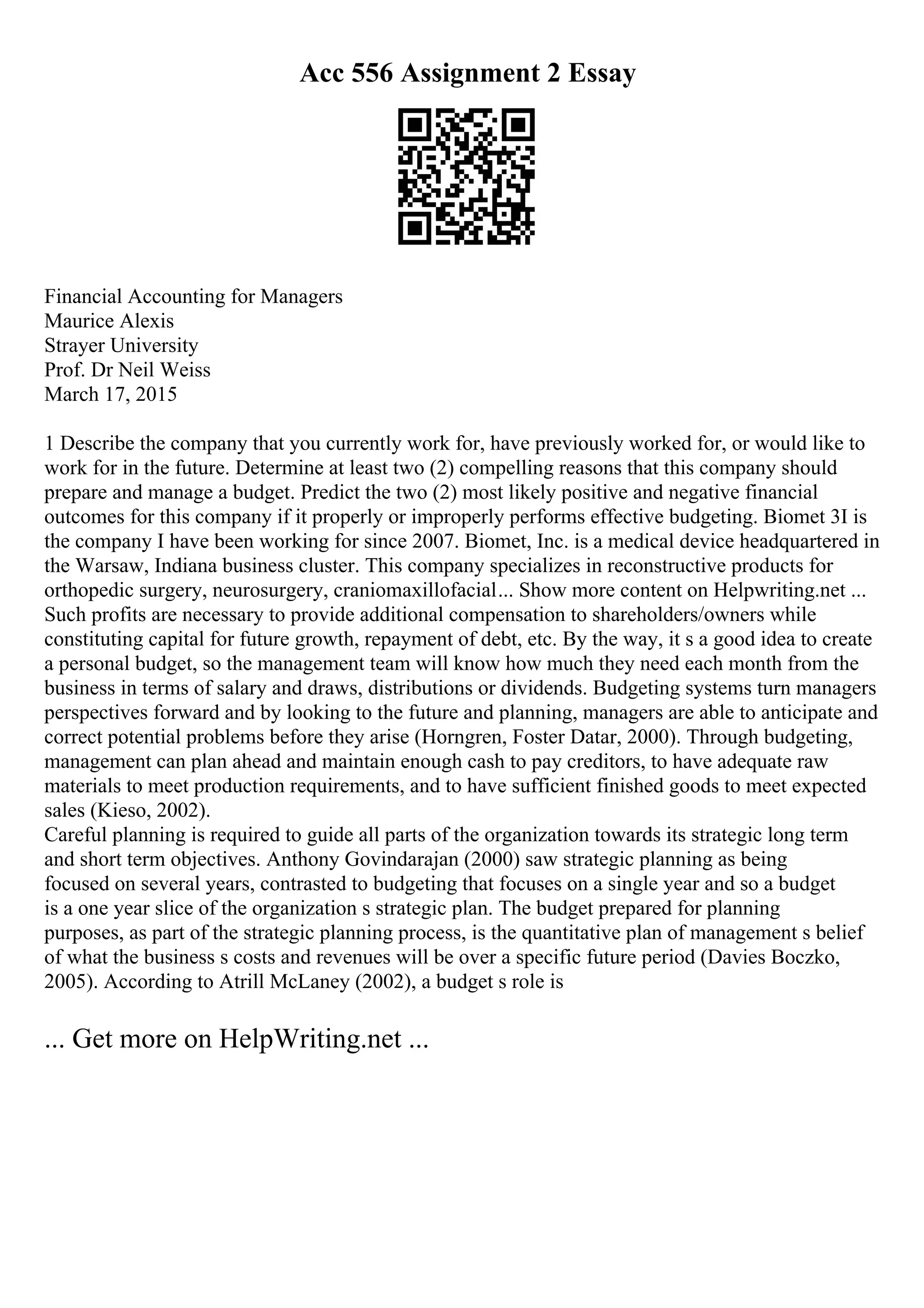 Acc 556 Assignment 2 Essay
Financial Accounting for Managers
Maurice Alexis
Strayer University
Prof. Dr Neil Weiss
March 17, 2015
1 Describe the company that you currently work for, have previously worked for, or would like to
work for in the future. Determine at least two (2) compelling reasons that this company should
prepare and manage a budget. Predict the two (2) most likely positive and negative financial
outcomes for this company if it properly or improperly performs effective budgeting. Biomet 3I is
the company I have been working for since 2007. Biomet, Inc. is a medical device headquartered in
the Warsaw, Indiana business cluster. This company specializes in reconstructive products for
orthopedic surgery, neurosurgery, craniomaxillofacial... Show more content on Helpwriting.net ...
Such profits are necessary to provide additional compensation to shareholders/owners while
constituting capital for future growth, repayment of debt, etc. By the way, it s a good idea to create
a personal budget, so the management team will know how much they need each month from the
business in terms of salary and draws, distributions or dividends. Budgeting systems turn managers
perspectives forward and by looking to the future and planning, managers are able to anticipate and
correct potential problems before they arise (Horngren, Foster Datar, 2000). Through budgeting,
management can plan ahead and maintain enough cash to pay creditors, to have adequate raw
materials to meet production requirements, and to have sufficient finished goods to meet expected
sales (Kieso, 2002).
Careful planning is required to guide all parts of the organization towards its strategic long term
and short term objectives. Anthony Govindarajan (2000) saw strategic planning as being
focused on several years, contrasted to budgeting that focuses on a single year and so a budget
is a one year slice of the organization s strategic plan. The budget prepared for planning
purposes, as part of the strategic planning process, is the quantitative plan of management s belief
of what the business s costs and revenues will be over a specific future period (Davies Boczko,
2005). According to Atrill McLaney (2002), a budget s role is
... Get more on HelpWriting.net ...
 