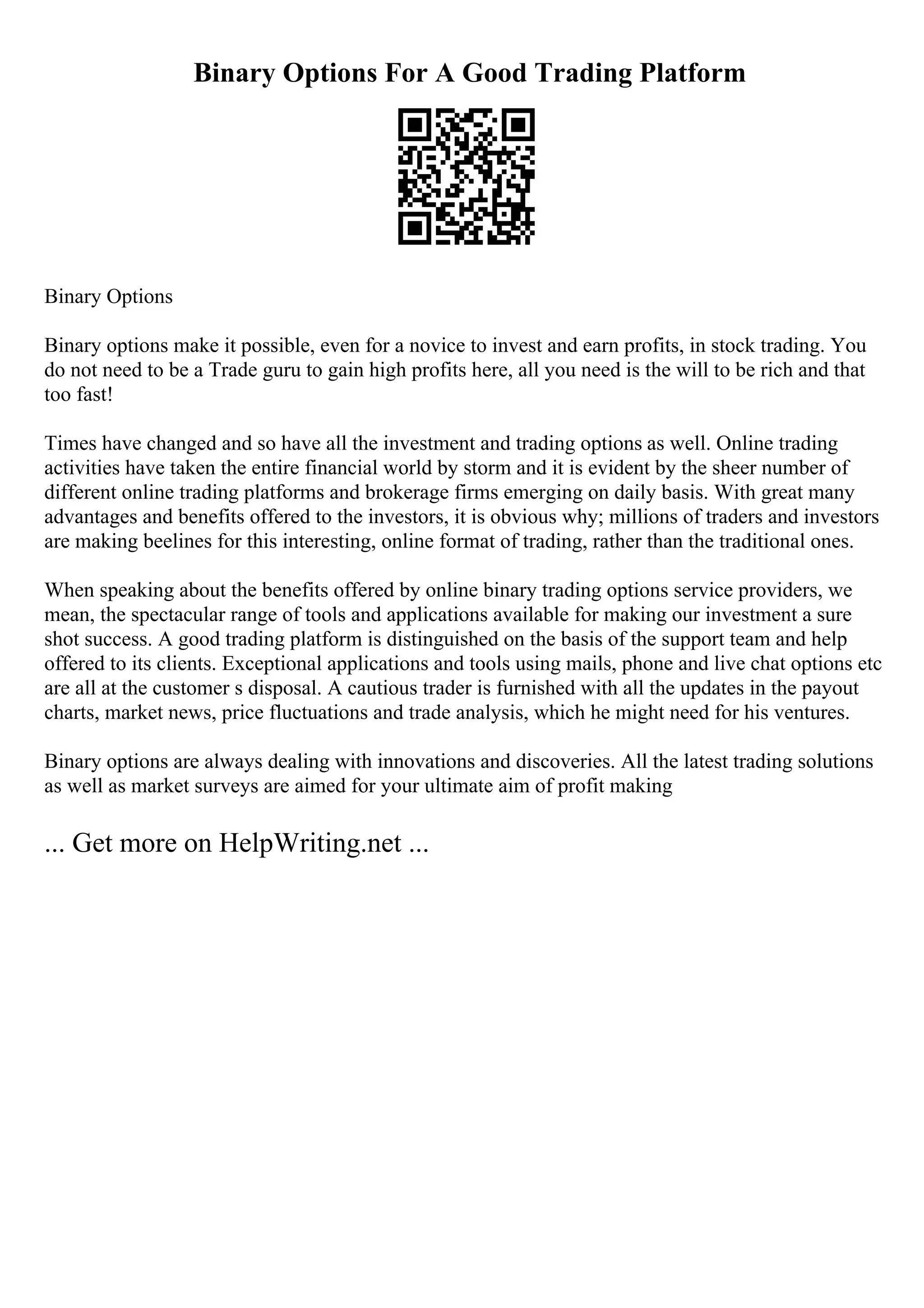 Binary Options For A Good Trading Platform
Binary Options
Binary options make it possible, even for a novice to invest and earn profits, in stock trading. You
do not need to be a Trade guru to gain high profits here, all you need is the will to be rich and that
too fast!
Times have changed and so have all the investment and trading options as well. Online trading
activities have taken the entire financial world by storm and it is evident by the sheer number of
different online trading platforms and brokerage firms emerging on daily basis. With great many
advantages and benefits offered to the investors, it is obvious why; millions of traders and investors
are making beelines for this interesting, online format of trading, rather than the traditional ones.
When speaking about the benefits offered by online binary trading options service providers, we
mean, the spectacular range of tools and applications available for making our investment a sure
shot success. A good trading platform is distinguished on the basis of the support team and help
offered to its clients. Exceptional applications and tools using mails, phone and live chat options etc
are all at the customer s disposal. A cautious trader is furnished with all the updates in the payout
charts, market news, price fluctuations and trade analysis, which he might need for his ventures.
Binary options are always dealing with innovations and discoveries. All the latest trading solutions
as well as market surveys are aimed for your ultimate aim of profit making
... Get more on HelpWriting.net ...
 