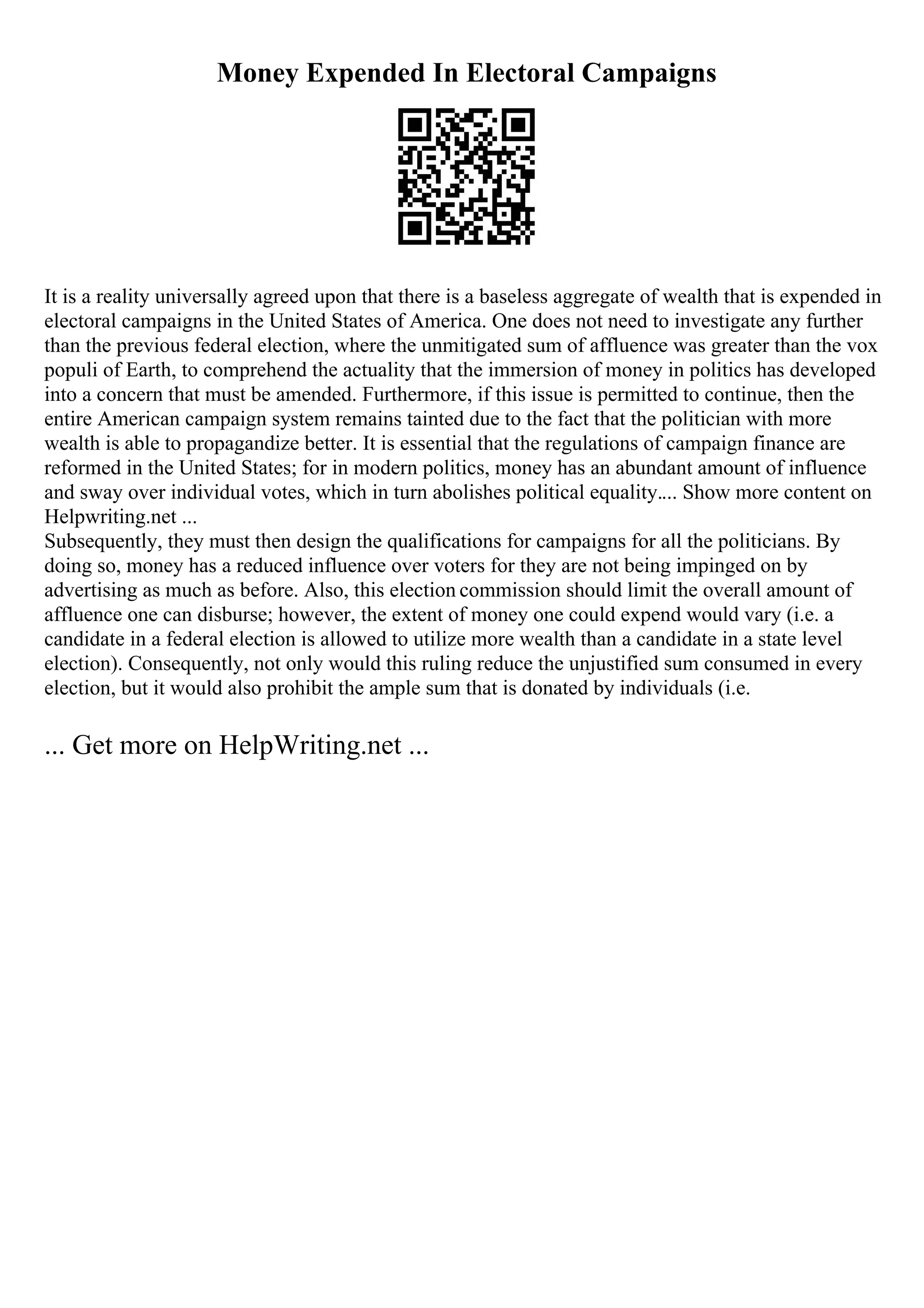 Money Expended In Electoral Campaigns
It is a reality universally agreed upon that there is a baseless aggregate of wealth that is expended in
electoral campaigns in the United States of America. One does not need to investigate any further
than the previous federal election, where the unmitigated sum of affluence was greater than the vox
populi of Earth, to comprehend the actuality that the immersion of money in politics has developed
into a concern that must be amended. Furthermore, if this issue is permitted to continue, then the
entire American campaign system remains tainted due to the fact that the politician with more
wealth is able to propagandize better. It is essential that the regulations of campaign finance are
reformed in the United States; for in modern politics, money has an abundant amount of influence
and sway over individual votes, which in turn abolishes political equality.... Show more content on
Helpwriting.net ...
Subsequently, they must then design the qualifications for campaigns for all the politicians. By
doing so, money has a reduced influence over voters for they are not being impinged on by
advertising as much as before. Also, this election commission should limit the overall amount of
affluence one can disburse; however, the extent of money one could expend would vary (i.e. a
candidate in a federal election is allowed to utilize more wealth than a candidate in a state level
election). Consequently, not only would this ruling reduce the unjustified sum consumed in every
election, but it would also prohibit the ample sum that is donated by individuals (i.e.
... Get more on HelpWriting.net ...
 