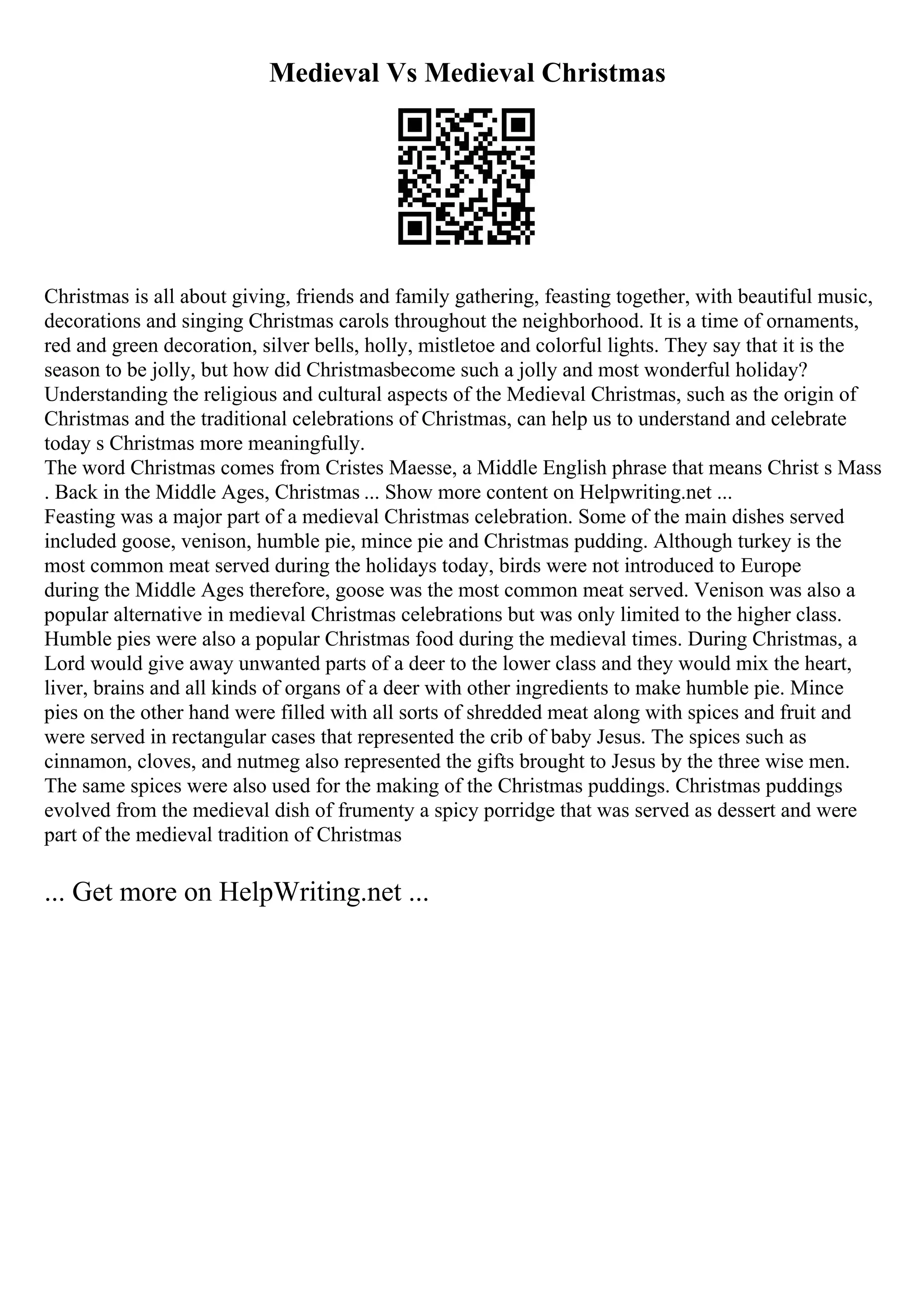 Medieval Vs Medieval Christmas
Christmas is all about giving, friends and family gathering, feasting together, with beautiful music,
decorations and singing Christmas carols throughout the neighborhood. It is a time of ornaments,
red and green decoration, silver bells, holly, mistletoe and colorful lights. They say that it is the
season to be jolly, but how did Christmasbecome such a jolly and most wonderful holiday?
Understanding the religious and cultural aspects of the Medieval Christmas, such as the origin of
Christmas and the traditional celebrations of Christmas, can help us to understand and celebrate
today s Christmas more meaningfully.
The word Christmas comes from Cristes Maesse, a Middle English phrase that means Christ s Mass
. Back in the Middle Ages, Christmas ... Show more content on Helpwriting.net ...
Feasting was a major part of a medieval Christmas celebration. Some of the main dishes served
included goose, venison, humble pie, mince pie and Christmas pudding. Although turkey is the
most common meat served during the holidays today, birds were not introduced to Europe
during the Middle Ages therefore, goose was the most common meat served. Venison was also a
popular alternative in medieval Christmas celebrations but was only limited to the higher class.
Humble pies were also a popular Christmas food during the medieval times. During Christmas, a
Lord would give away unwanted parts of a deer to the lower class and they would mix the heart,
liver, brains and all kinds of organs of a deer with other ingredients to make humble pie. Mince
pies on the other hand were filled with all sorts of shredded meat along with spices and fruit and
were served in rectangular cases that represented the crib of baby Jesus. The spices such as
cinnamon, cloves, and nutmeg also represented the gifts brought to Jesus by the three wise men.
The same spices were also used for the making of the Christmas puddings. Christmas puddings
evolved from the medieval dish of frumenty a spicy porridge that was served as dessert and were
part of the medieval tradition of Christmas
... Get more on HelpWriting.net ...
 