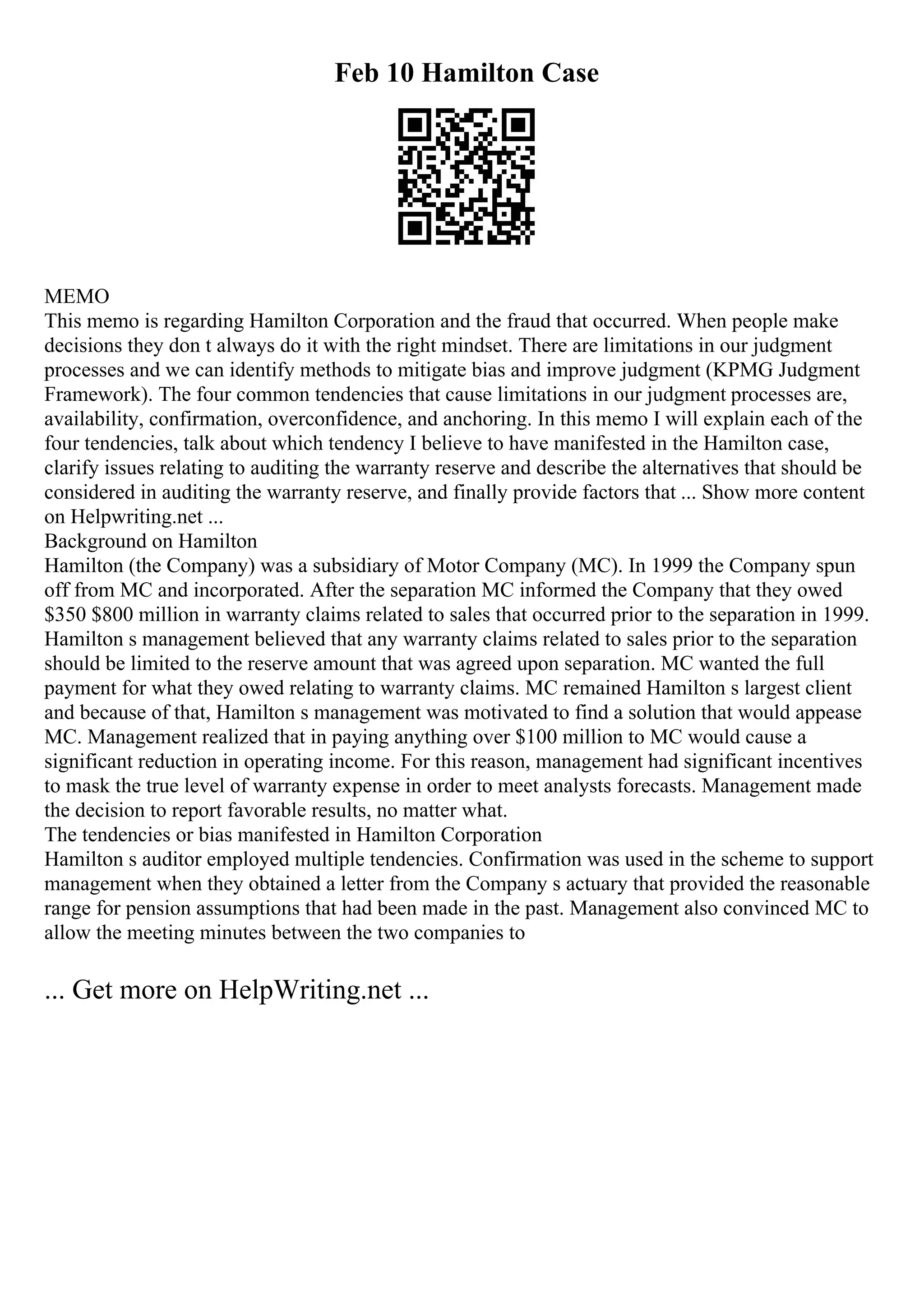 Feb 10 Hamilton Case
MEMO
This memo is regarding Hamilton Corporation and the fraud that occurred. When people make
decisions they don t always do it with the right mindset. There are limitations in our judgment
processes and we can identify methods to mitigate bias and improve judgment (KPMG Judgment
Framework). The four common tendencies that cause limitations in our judgment processes are,
availability, confirmation, overconfidence, and anchoring. In this memo I will explain each of the
four tendencies, talk about which tendency I believe to have manifested in the Hamilton case,
clarify issues relating to auditing the warranty reserve and describe the alternatives that should be
considered in auditing the warranty reserve, and finally provide factors that ... Show more content
on Helpwriting.net ...
Background on Hamilton
Hamilton (the Company) was a subsidiary of Motor Company (MC). In 1999 the Company spun
off from MC and incorporated. After the separation MC informed the Company that they owed
$350 $800 million in warranty claims related to sales that occurred prior to the separation in 1999.
Hamilton s management believed that any warranty claims related to sales prior to the separation
should be limited to the reserve amount that was agreed upon separation. MC wanted the full
payment for what they owed relating to warranty claims. MC remained Hamilton s largest client
and because of that, Hamilton s management was motivated to find a solution that would appease
MC. Management realized that in paying anything over $100 million to MC would cause a
significant reduction in operating income. For this reason, management had significant incentives
to mask the true level of warranty expense in order to meet analysts forecasts. Management made
the decision to report favorable results, no matter what.
The tendencies or bias manifested in Hamilton Corporation
Hamilton s auditor employed multiple tendencies. Confirmation was used in the scheme to support
management when they obtained a letter from the Company s actuary that provided the reasonable
range for pension assumptions that had been made in the past. Management also convinced MC to
allow the meeting minutes between the two companies to
... Get more on HelpWriting.net ...
 