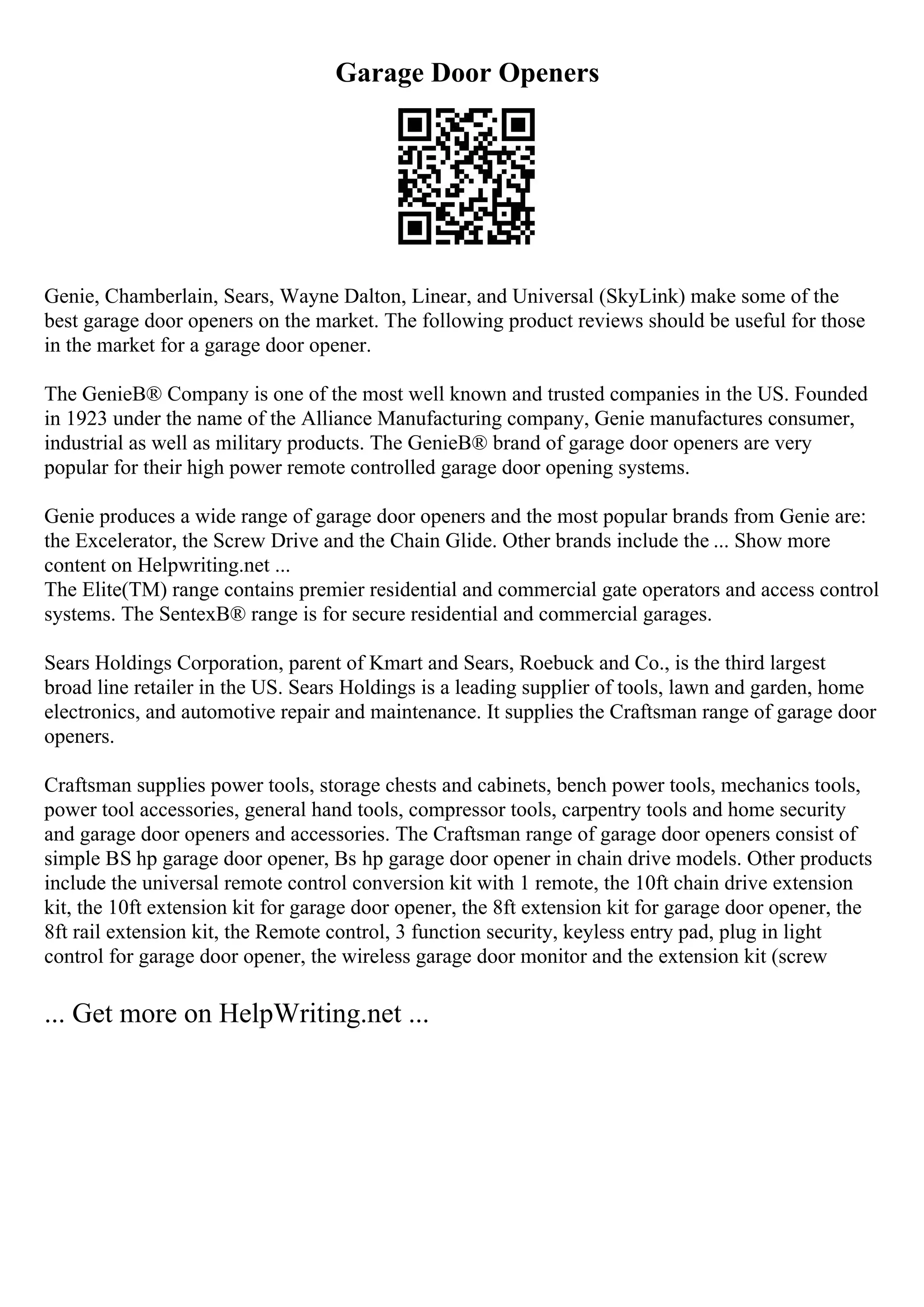 Garage Door Openers
Genie, Chamberlain, Sears, Wayne Dalton, Linear, and Universal (SkyLink) make some of the
best garage door openers on the market. The following product reviews should be useful for those
in the market for a garage door opener.
The GenieВ® Company is one of the most well known and trusted companies in the US. Founded
in 1923 under the name of the Alliance Manufacturing company, Genie manufactures consumer,
industrial as well as military products. The GenieВ® brand of garage door openers are very
popular for their high power remote controlled garage door opening systems.
Genie produces a wide range of garage door openers and the most popular brands from Genie are:
the Excelerator, the Screw Drive and the Chain Glide. Other brands include the ... Show more
content on Helpwriting.net ...
The Elite(TM) range contains premier residential and commercial gate operators and access control
systems. The SentexВ® range is for secure residential and commercial garages.
Sears Holdings Corporation, parent of Kmart and Sears, Roebuck and Co., is the third largest
broad line retailer in the US. Sears Holdings is a leading supplier of tools, lawn and garden, home
electronics, and automotive repair and maintenance. It supplies the Craftsman range of garage door
openers.
Craftsman supplies power tools, storage chests and cabinets, bench power tools, mechanics tools,
power tool accessories, general hand tools, compressor tools, carpentry tools and home security
and garage door openers and accessories. The Craftsman range of garage door openers consist of
simple ВЅ hp garage door opener, Вѕ hp garage door opener in chain drive models. Other products
include the universal remote control conversion kit with 1 remote, the 10ft chain drive extension
kit, the 10ft extension kit for garage door opener, the 8ft extension kit for garage door opener, the
8ft rail extension kit, the Remote control, 3 function security, keyless entry pad, plug in light
control for garage door opener, the wireless garage door monitor and the extension kit (screw
... Get more on HelpWriting.net ...
 